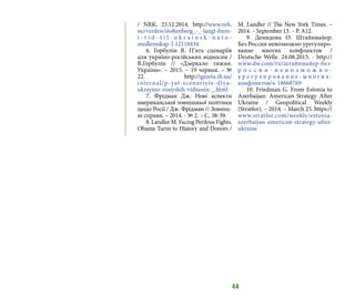 44
/ NRK, 23.12.2014. http://www.nrk.
no/verden/stoltenberg_-_-langt-frem-
i - t i d - t i l - u k r a i n s k - n a t o -
medlemskap-1.12118434
6. Горбулін В. П’ять сценаріїв
для україно-російських відносин /
В.Горбулін // «Дзеркало тижня.
Україна». – 2015. – 19 червня. – №
22. http://gazeta.dt.ua/
internal/p-yat-scenariyiv-dlya-
ukrayino-rosiyskih-vidnosin-_.html
7. Фрідман Дж. Нові аспекти
американської зовнішньої політики
щодо Росії / Дж. Фрідман // Зовніш-
ні справи. – 2014. - № 2. – С. 38-39.
8. Landler M. Facing Perilous Fights,
Obama Turns to History and Donors /
M. Landler // The New York Times. –
2014. – September 13. – P. A12.
9. Демидова О. Штайнмайер:
Без России невозможно урегулиро-
вание многих конфликтов /
Deutsche Welle. 24.08.2015. - http://
www.dw.com/ru/штайнмайер-без-
р о с с и и - н е в о з м о ж н о -
у р е г у л и р о в а н и е - м н о г и х -
конфликтов/a-18668769
10. Friedman G. From Estonia to
Azerbaijan: American Strategy After
Ukraine / Geopolitical Weekly
(Stratfor). – 2014. – March 25. https://
www.stratfor.com/weekly/estonia-
azerbaijan-american-strategy-after-
ukraine
 