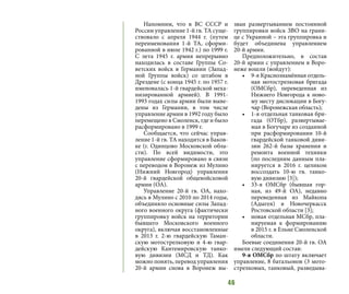 46
Напомним, что в ВС СССР и
России управление 1-й гв. ТА суще-
ствовало с апреля 1944 г. (путем
переименования 1-й ТА, сформи-
рованной в июле 1942 г.) по 1999 г.
С лета 1945 г. армия непрерывно
находилась в составе Группы Со-
ветских войск в Германии (Запад-
ной Группы войск) со штабом в
Дрездене (с конца 1945 г. по 1957 г.
именовалась 1-й гвардейской меха-
низированной армией). В 1991-
1993 годах силы армии были выве-
дены из Германии, в том числе
управление армии в 1992 году было
перемещено в Смоленск, где и было
расформировано в 1999 г.
Сообщается, что сейчас управ-
ление 1-й гв. ТА находится в Баков-
ке (г. Одинцово Московской обла-
сти). По всей видимости, это
управление сформировано в связи
с переводом в Воронеж из Мулино
(Нижний Новгород) управления
20-й гвардейской общевойсковой
армии (ОА).
Управление 20-й гв. ОА, нахо-
дясь в Мулино с 2010 по 2014 годы,
объединяло основные силы Запад-
ного военного округа (фактически
группировку войск на территории
бывшего Московского военного
округа), включая восстановленные
в 2013 г. 2-ю гвардейскую Таман-
скую мотострелковую и 4-ю гвар-
дейскую Кантемировскую танко-
вую дивизии (МСД и ТД). Как
можно понять, перевод управления
20-й армии снова в Воронеж вы-
зван развертыванием постоянной
группировки войск ЗВО на грани-
це с Украиной – эта группировка и
будет объединена управлением
20-й армии.
Предположительно, в состав
20-й армии с управлением в Воро-
неже вошли (войдут):
•	 9-я Краснознамённая отдель-
ная мотострелковая бригада
(ОМСбр), переведенная  из
Нижнего Новгорода к ново-
му месту дислокации в Богу-
чар (Воронежская область);
•	 1-я отдельная танковая бри-
гада (ОТбр), развертывае-
мая в Богучаре из созданной
при расформировании 10-й
гвардейской танковой диви-
зии 262-й базы хранения и
ремонта военной техники
(по последним данным пла-
нируется в 2016 г. целиком
воссоздать 10-ю гв. танко-
вую дивизию [3]);
•	 33-я ОМСбр (бывшая гор-
ная, из 49-й ОА), недавно
переведенная из Майкопа
(Адыгея) в Новочеркасск
Ростовской области [3];
•	 новая отдельная МСбр, пла-
нируемая  к формированию
в 2015 г. в Ельне Смоленской
области.
Боевые соединения 20-й гв. ОА
имели следующий состав:
9-я ОМСбр по штату включает
управление, 8 батальонов (3 мото-
стрелковых, танковый, разведыва-
 