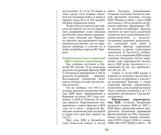 54
наступления. А 1-я гв. ТА может в
этом случае стать вторым эшело-
ном наступающих войск, и войти в
прорыв, когда 20-я гв. ОА прорвёт
оборону украинских войск.
Также хочется ответить россий-
ским экспертам, что это не украин-
ское направление стало опасным
для России, а российское направле-
ние стало опасным для Украины,
по причине массированного нара-
щивания российских сил на укра-
инских границах, и участия их в
войне на Донбассе против ВС Укра-
ины.
Развёртывание новых соединений
ВДВ и усиление существующих
Как сообщил источник в Ген-
штабе ВС России, 31-ю отдельную
десантно-штурмовую бригаду ВДВ
(г. Ульяновск) преобразуют в 104-ю
десантно-штурмовую дивизию.
Воссозданное соединение будет
иметь в боевом составе три десант-
ных полка [6].
Он же сообщил, что 345-я от-
дельная десантно-штурмовая бри-
гада ВДВ будет сформирована в
Воронеже не ранее 2017 года, воз-
можно, в 2018-м. Решение об этом
уже принято. Первоначально пла-
нировалось создать бригаду в 2016
году, но в связи с непростой фи-
нансово-экономической ситуацией
в стране этот срок был сдвинут на
год [7].
При этом ВДВ в ближайшие
годы полностью войдут в состав
войск быстрого реагирования.
Создание этих войск является глав-
ной причиной усиления состава
ВДВ. Именно в связи с этим в ВДВ
воссоздадут 104-ю десантно-штур-
мовую дивизию, сформируют 345-
ю десантно-штурмовую бригаду,
увеличат до трех число десантных
полков во всех существующих воз-
душно-десантных и десантно-
штурмовых дивизиях, реорганизу-
ют отдельный полк связи в
отдельную бригаду управления.
Возможны и другие структурные
изменения. В частности сообща-
лось, что в соединения ВДВ войдут
танковые батальоны, После завер-
шения этих мероприятий числен-
ность ВДВ резко увеличится и с
нынешних 45 тыс. чел. приблизит-
ся к 60 тыс. [8]
Сейчас в состав ВДВ входят 4
дивизии (2 воздушно-десантных и
2 десантно-штурмовых) и 4 десант-
но-штурмовых бригады, а также
отдельная бригада специального
назначения, а после реорганизации
число дивизий увеличится до 5 (2
воздушно-десантных и 5 десантно-
штурмовых).
Перспективы перевооруже-
ния ВДВ. Согласно Концепции
развития техники ВДВ до 2025 г,
ВДВ будут преимущественно воо-
ружаться гусеничной плавающей
бронетехникой (на 70%). Планиро-
валась поставка танков, улучшен-
ных СПТП «Спрут-СДМ-1», новых
БМД-4М и БТР-МДМ (в 2014 г – 40
 