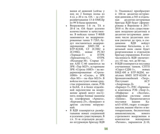 56
вания её дивизий (сейчас у
них по 2 боевых полка из
4-х), а 20-я гв. ОА – за счёт
развёртывания 13-й ОМСбр
из 99-й базы хранения.
•	 Вооружение 1-й гв. ТА и
20-й гв. ОА будет усилено
количественно и качествен-
но. В войсках танки Т-80БВ
заменяются на модернизи-
рованные танки Т-72Б3, бу-
дут поставляться модерни-
зированные БМП-3М и
БТР-82АМ, СГ 2С3М2 и
2С19М2, новые РСЗО
«Торнадо-Г» и ПТРК
«Хризантема-С», ОТРК
«Искандер-М». Старые 57-
мм АЗП С-60 заменятся на
ЗРК «Тор-М2У», устаревшие
ЗРК «Стрела-10М3» – на мо-
дернизированные «Стрела-
10М4» и «Сосна», а ЗРК
«Бук-М1» – на «Бук-М2/3». В
войска поступят новые сред-
ства управления, связи, РЭБ
и БпАК. А в более отдалён-
ной перспективе на воору-
жение армий могут посту-
пить новые боевые машины
на платформах «Армата»,
«Курганец-25», «Бумеранг» и
другие системы вооруже-
ний.
•	 В ВДВ планируется развёр-
тывание новых соединений
и усиление существующих. В
т.ч. 31-ю отдельную десант-
но-штурмовую бригаду ВДВ
(г. Ульяновск) преобразуют
в 104-ю десантно-штурмо-
вую дивизию, а 345-я отдель-
ная десантно-штурмовая
бригада ВДВ будет сформи-
рована в Воронеже в 2017-
2018 гг. Во всех существую-
щих воздушно-десантных и
десантно-штурмовых диви-
зиях число десантных пол-
ков увеличат до трех, в сое-
динения ВДВ войдут
танковые батальоны, а от-
дельный полк связи будет
реорганизован в отдельную
бригаду управления. В итоге
численность ВДВ увеличит-
ся с 45 тыс. чел. до 60 тыс.
•	 В ВДВ планируется поставка
улучшенных танков, СПТП
«Спрут-СДМ-1», новых
БМД-4М и БТР-МДМ, ко-
лёсных БМП БТР-82АМ и
бронеавтомобилей «Тигр».
Поступают АСУ
«Андромеда-Д» и
«Барнаул-Т», РЛС «Гармонь»
и комплексы РЭБ «Леер-2»,
«Инфауна» и «Лесочек»,
цифровые системы связи
«Цивик». Предполагаются
поставки машин Ка-
мАЗ-43501, гидро- и квадро-
циклов, машин «багги» и мо-
топарапланов, беспилотных
авиакомплексов, нового
стрелкового вооружения и
комплектов экипировки
«Ратник», парашютов Д-10,
 