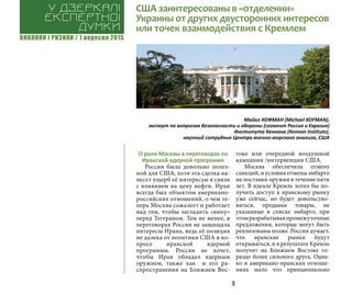 ВИКЛИКИ і РИЗИКИ / 1 вересня 2015
9
О роли Москвы в переговорах по
Иранской ядерной программе
Россия была довольно полез-
ной для США, хотя эта сделка на-
несет ущерб её интересам в связи
с влиянием на цену нефти. Иран
всегда был объектом американо-
российских отношений, о чем те-
перь Москва сожалеет и работает
над тем, чтобы загладить «вину»
перед Тегераном. Тем не менее, в
переговорах Россия не защищала
интересы Ирана, ведь её позиция
не далека от политики США в во-
просе иранской ядерной
программы. Россия не хочет,
чтобы Иран обладал ядерным
оружием, также как и его ра-
спространения на Ближнем Вос-
токе или очередной воздушной
кампании /интервенции США.
Москва обеспечила отмену
санкций, и условия отмены эмбарго
на поставки оружия в течение пяти
лет. В идеале Кремль хотел бы по-
лучить доступ к иранскому рынку
уже сейчас, но будет довольство-
ваться, продавая товары, не
указанные в списке эмбарго, при
этомразрабатываяпромежуточные
предложения, которые могут быть
реализованы позже. Россия думает,
что иранские рынки будут
открываться, и в результате Кремль
получит на Ближнем Востоке го-
раздо более сильного друга. Одна-
ко в американо-иранских отноше-
ниях мало что принципиально
США заинтересованы в «отделении»
Украины от других двусторонних интересов
или точек взаимодействия с Кремлем
У дзеркалі
експертноі
думки
Майкл КОФМАН (Michael KOFMAN),
эксперт по вопросам безопасности и обороны (сегмент Россия и Евразия)
Института Кеннана (Kennan Institute),
научный сотрудник Центра военно-морского анализа, США
 