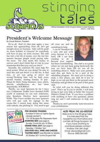 stinging
                                            tales    Official Newsletter of the Gruyere District Cricket Club Inc.
                                                                                               Issue 1, July 2011




President's Welcome Message
By Claude Beltrami, President
  Hi to all. Well it’s that time again; a new        off your ass and do
season fast approaching. First off, let’s get        something to help.
straight down to business. Subs will be paid!          I can be President for
no more bullshit at Gruyere! So everybody            a year and just walk
will have to pay, no more excuses. The club          away because it is too
has lost a fair bit of money over the last few       hard, OR I can keep
seasons because people avoid paying subs.            wanting     to   do    it
No more. The club needs this money to                because your support
survive and I don’t think that it’s fair to your     has been overwhelming. The club is at a point
teammates that they pay and you don’t!               where we can just keep going backwards the
  Secondly, the extension. We need help. We          way we have been OR we can all do
need money. What are you doing? Its easy to          something about it. Make sure your partners
read this and just throw it in the bin. Is that      read this, get them to be a part of the
true, or are you going to prove me                   rebuilding program. We need you to bring a
wrong? Working bees will be held every               mate, a new player, any skill, be it low or
second Sunday, starting Sunday 10 July.              high, so we can put them on the ground come
Please be there, bring hammers, saws, pliers,        Saturdays and get them to be part of this great
shovels, wheelbarrows etc., but more                 club.
importantly, YOURSELF.                                 So what will you be doing different this
  Thirdly, we need Sponsors. So far I have           year? That’s up to you to decide, I will keep
two, Coldstream Timber have donated $1000            trying to get your help to better the Gruyere
worth of materials for our new clubrooms,            District Cricket Club. If you have a problem
plus Kendarra Electrics have sponsored               with anything or have any questions, please
$1500. Plus I have another two new sponsors          ring me and I will endeavour to help and
who will pay cash for signage in the                 explain.
rooms. But I cannot keep doing this alone              Thank-you and I personally look forward to
with nobody else pitching in. You need to get        your contributions.

                       PRE SEASON TRAINING                           NOTE FROM THE CO-EDITOR
                        Sundays 9-10am at Topline Sports            Welcome to the Stinging Tales.
                        (already started!!!)                             It is intended that the
                        1/31-35 Burgess Rd, Bayswater North         newsletter be informative and
                       WORKING BEE (see page 2)                     contain all things Scorpion. So
                        Sunday 10 and 24 July 10:30am                  if you have anything to
                       GRAND FINAL DAY (see page 2)                  contribute please contact
                        Saturday 1 October 1pm                          Andrew Van der vlugt.
                       GRUYERE HALL WINE AND CHEESE                  Email: drewsa@gmail.com
                       TASTING NIGHT (see Michelle for details)           Phone: 0400 064 640
                        22 October 2011 at the Gruyere Hall

                                       www.gruyerecricket.com
 