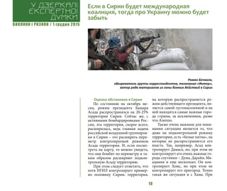 ВИКЛИКИ і РИЗИКИ / 1 грудня 2015
10
Оценка обстановки в Сирии
По состоянию на октябрь ме-
сяц, режим президента Башара
Асада распространялся на 20-25%
территории Сирии. Сейчас же, с
активными бомбардировками Рос-
сии, эта территория, скорее всего,
расширилась, ведь главная задача
российской воздушной группиров-
ки в Сирии – это расширять пери-
метр контролируемой режимом
Асада территории. И, если посмо-
треть на карту, то можно увидеть,
что они бомбят по периметру и та-
ким образом расширяют подкон-
трольную Асаду территорию.
При этом следует отметить, что
хотя ИГИЛ контролирует пример-
но половину Сирии, территория,
на которую распространяется ре-
жим действующего президента, яв-
ляется самой густонаселенной и на
ней находятся самые важные горо-
да страны, за исключением, разве
что Алеппо.
Также очень важным для пони-
мания ситуации является то, что
даже на подконтрольной режиму
территории, есть «белые пятна», на
которые не распространяется его
власть. Так, например, Асад кон-
тролирует Дамаск, но, при этом не
контролирует его очень важные го-
рода спутники – Дума, Дарайя, Ма-
адамия и еще несколько. Он кон-
тролирует Хомс, но при этом не
контролирует его пригород. Точно
такая же ситуация и с Хама. При
Если в Сирии будет международная
коалиция, тогда про Украину можно будет
забыть
У дзеркалі
експертноі
думки
Роман Бочкала,
обозреватель группы корреспондентов, телеканал «Интер»,
автор ряда материалов из зоны боевых действий в Сирии
 