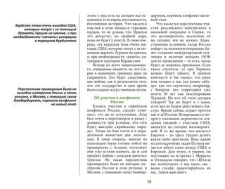 14
этого у них есть на сегодня все ос-
нования: есть народ, письменность,
богатейшая история. Что касается
участия в этом процессе турецких
курдов, то не думаю, что Эрдоган
это допустит, по крайней мере,
пока он будет у власти. В свою оче-
редь, эта курдская тема очень вы-
годна США, которые могут с ее по-
мощью держать Турцию на крючке,
и при необходимости «качать» си-
туацию в турецком Курдистане.
Исходя из всего вышесказанно-
го, очевидным является то, что Си-
рия в нынешних границах вряд ли
сохранится. Это будет следствием,
как войны, так и результатом того,
что это государство в свое время
было создано искусственным путем.
Об участии в конфликте
России
Касаясь участия в сирийском
конфликте России, следует отме-
тить, что до ее вступления, Асад
был готов к переговорам и уходу с
должности при условии, что «это
будет выгодно сирийскому наро-
ду». Также он был готов и к опре-
деленной амнистии для оппози-
ции. В свою очередь, многие из
оппозиции были готовы пойти на
примирение с Асадом, поскольку
они уже устали воевать, да и сам
предмет войны с каждым днем все
терялся. Но такая перспектива
примирения была не выгодна ин-
тересам России в этом регионе, и
Москва, с помощью своих бомбар-
дировок, перевела конфликт на но-
вый этап.
Что касается перспективы уча-
стия российского контингента в
наземной операции в Сирии, то
это маловероятно, поскольку ей
на сегодня это не нужно. Един-
ственным условием, когда Россия
пойдет на наземную операцию, бу-
дет создание международной коа-
лиции и наличие мандата ООН
для ее проведения – то есть, когда
будет ее мировое признание. Если
такое случится, то про Украину
можно будет забыть. В данном
контексте я бы сказал, что рано
или поздно о нас все ровно забу-
дут, как это случилось, например,
с Кипром: его территория уже
почти 30 лет как оккупирована
Турцией. Но кто об этом сегодня
говорит? Так же будет и с нами,
если мы не будем действовать бы-
стро. Время сейчас играет против
нас и за Россию. Возвращаясь к во-
просу коалиции, вероятность соз-
дания таковой с участием США,
является на сегодня маловероят-
ной. В то же время, что касается
Европы – то здесь трудно делать
какие-либо прогнозы. Ведь одной
из долгосрочных задач Путина яв-
ляется вбить клин между США и
Европой. Для этого, я уверен, он
постоянно на встречах с Меркель
и Олландом говорит, что «Штаты
вас используют, а мы здесь, мы -
ваши соседи, ориентируйтесь на
нас. Зачем вам они?».
Курдская тема очень выгодна США,
которые могут с ее помощью
держать Турцию на крючке, и при
необходимости «качать» ситуацию
в турецком Курдистане
Перспектива примирения была не
выгодна интересам России в этом
регионе, и Москва, с помощью своих
бомбардировок, перевела конфликт
на новый этап
 