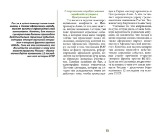 15
О перспективе перебрасывания
сирийской ситуации в
Центральную Азию
Что касается перспективы пере-
кидывания конфликта на Цен-
тральную Азию, то это, мне кажет-
ся, вполне возможно. Сегодня там
тоже происходят серьезные собы-
тия, о которых пока мало говорят.
Сейчас там происходит накал об-
становки, эпицентром которой яв-
ляется Афганистан. Причина это-
му состоит в том, что миссия ISAF
была де-факто провалена, рефор-
мирование афганской армии, не-
смотря на потраченную кучу денег,
не принесло желаемых результа-
тов, Талибан ослаблен не был, а
наркотрафик только увеличился.
Поэтому ситуация, которая на се-
годня там складывается, очень со-
действует тому, чтобы происходя-
щее в Сирии «экспортировалось» в
Центральную Азию. А это состав-
ляет определенную угрозу средне-
азиатским союзникам России: Тад-
жикистану, Киргизии и Казахстану.
Учитывая то, что американцы,
по сути, оттуда ушли, а также боль-
шую вероятность ухудшения ситу-
ации, не исключено, что Россия в
целях помощи своим союзникам, а
также афганскому народу, может
ввести в Афганистан свой контин-
гент. Конечно, для такого сценария
там должны произойти действи-
тельно серьезные события, кото-
рые станут причиной открытия
«второго фронта против ИГИЛ».
Если же это состоится, то для отве-
та на вопрос к чему это может при-
вести Россию – достаточно будет
вспомнить 12 последних лет исто-
рии СССР.
Россия в целях помощи своим союз-
никам, а также афганскому народу,
может ввести в Афганистан свой
контингент. Конечно, для такого
сценария там должны произойти
действительно серьезные события,
которые станут причиной откры-
тия «второго фронта против
ИГИЛ». Если же это состоится, то
для ответа на вопрос к чему это
может привести Россию – доста-
точно будет вспомнить 12 послед-
них лет истории СССР
 