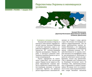 ВИКЛИКИ і РИЗИКИ / 1 грудня 2015
16
К вопросу о ситуации в Европе
Текущая обстановка в Европе, в
контексте обострения террористи-
ческой угрозы, наплыва беженцев
и участия отдельных стран в си-
рийском конфликте, заставляет ру-
ководство ЕС соответствующим
образом реагировать. Однако, Ев-
ропа, в контексте решения нава-
лившихся проблем является доста-
точно неоднородной.
Угроза терроризма на конти-
ненте существует уже достаточно
давно. Однако после теракта в Па-
риже европейским странам при-
дется отработать совместную соот-
ветствующую вызовам и угрозам
стратегию. Причем это придется
делать параллельно с наплывом бе-
женцев из Сирии и ряда других
стран. На сегодня эти вопросы яв-
ляются первоочередными. Тем не
менее, проблематика именно на-
плыва беженцев, а не терроризм,
вносит напряжение в отношениях
между странами-членами ЕС. В
действительности те страны, кото-
рые находятся на периферии союза
не рассматриваются беженцами в
качестве конечного пункта их пре-
бывания, только как транзитные.
(Так, к примеру, для Словакии вол-
на беженцев составляет всего 24
человека). Все, преимущественно,
едут в Германию и страны Сканди-
навии. Но ввиду того, что возмож-
ности этих стран ограничены боль-
шие споры вызывает механизм
Перспективы Украины в меняющихся
условиях
Григорий Месежников,
Директор Института общественных проблем
(Словакия, Братислава)
 