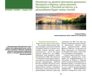 ВИКЛИКИ і РИЗИКИ / 1 грудня 2015
21
О влиянии пропаганды на
общественное мнение в Беларуси
На сегодня общественное мне-
ние в Беларуси касательно событий
в Украине является в целом, нега-
тивным Главная причина такого
состояния дел – это то, что кроме
портала «Харитя-97», все инфор-
мационное поле Беларуси занято
российскими СМИ. Как результат
- по данным независимых социаль-
ных опросов, около 60% белорусов
сегодня поддерживают действия
России в Украине. Исходя из этого,
на сегодня очень важно влиять на
общественное мнение в Беларуси.
Поскольку, когда количество под-
держивающих действия агрессора
увеличится до 80% (что при ны-
нешних тенденциях является впол-
не вероятным), Украина будет
иметь дополнительную линию
фронта в 1000 км, и тогда никто не
будет спрашивать ни Лукашенко,
ни белорусский народ: танки пой-
дут, и белорусы это поддержат.
Следует также отметить, что ис-
пользование белорусского плац-
дарма для информационного на-
ступления на Европу и Украину,
является важным компонентом ги-
бридной войны, в которой Россия
достигла больших успехов. Сегод-
ня есть каналы распространения
информации, финансирование,
приказы, конкретные темы, кото-
Наталья Радина,
главный редактор сайта «Хартия-97» (Беларусь)
Использование белорусского плац-
дарма для информационного насту-
пления на Европу и Украину, является
важным компонентом гибридной
войны, в которой Россия достигла
больших успехов
Несмотря на демонстративное движение
Беларуси в Европу, связь режима
Лукашенко с Россией остается, и в
дальнейшем будет очень тесной
 