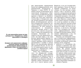 22
рые представляют определенную
угрозу как информационной, так и
национальной безопасности и
Украины и стран НАТО. И это
можно считать, по большому счету,
подготовкой белорусского обще-
ства к шагам, которые Россия пред-
приняла в Крыму и на Донбассе.
Сейчас для этого идет подготови-
тельная фаза: в белорусских горо-
дах распространяются российские
флаги, активизировалась деятель-
ность белорусского казачества, ко-
торого в Беларуси, кроме как окку-
пационного, до этого никогда не
существовало; в молодежных,
школьных лагерях детей и под-
ростков учат стрелять под россий-
ским, а также под имперским три-
колорами. Населению это все
подается под уже привычным «со-
усом»: мы один народ, у нас одна
русская православная церковь и у
нас общий враг – Запад. В качестве
свежего примера, можно привести
празднование 4 ноября в центре
Бреста под российскими флагами
дня единения России. То есть все
то, что происходило ранее на тер-
ритории т.н. «Новороссии», сейчас
происходит и в Беларуси.
Более того, необходимо отме-
тить, что белорусские государ-
ственные СМИ, в представлении
информации об Украине, ничем не
отличаются от российских. Так, к
примеру, когда начались события в
Украине, режим Лукашенко гово-
рил, что к власти пришла хунта,
фашисты, и что это государствен-
ный переворот. Когда же власть в
Украине утвердилась, он почув-
ствовал, что ему выгодно сотруд-
ничать с ней, в частности, эконо-
мически, а когда решили проводить
переговоры в Минске, было приня-
то решение выходить с этим на За-
пад. Преподнеся события в Украи-
не, таким образом, у режима была
четкая задача напугать белорусов,
что «если вы выйдете на улицу, у
вас будут убийства, поэтому лучше
жить в диктатуре и нищете, но ста-
бильно и в мире». И у него это по-
лучилось, в частности, благодаря
тому, что в Беларуси нет украин-
ского информационного канала,
который бы распространял объек-
тивную информацию о том, что
происходит в соседней стране.
Поэтому, для изменения ситуа-
ции в белорусском информацион-
ном поле в пользу Украины, сегод-
ня крайне необходимо сделать ряд
важных шагов, например:
•	 добиться от А.Лукашенко обе-
щанного в прошлом году запу-
ска в Беларуси украинского теле-
канала. На сегодня данный
телеканал не работает и о его за-
пуске речь не идет. В случае же
его запуска, общественное мне-
ние в Беларуси касательно собы-
тий в Украине будет изменено;
•	 осуществлять поддержку неза-
висимых белорусских СМИ, ко-
торые объективно освещают си-
туацию в Украине;
То, что происходило ранее на тер-
ритории т.н. «Новороссии», сейчас
происходит и в Беларуси
Беларуси нет украинского информа-
ционного канала, который бы
распространял объективную ин-
формацию о том, что происходит в
соседней стране
 