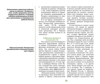 23
•	 организовать украинское радио-
вещание на границе с Беларусью
с тем, чтобы покрывать хотя бы
пограничные области. К приме-
ру, подобное радиовещания на
Беларусь организовано из при-
граничных районов Польши.
В то же время, необходимо от-
метить, что в Украине свободно ве-
щает белорусский пропагандист-
ский канал БТ-24, который
является сугубо пропагандистским
и полностью повторяет россий-
скую пропаганду. Но в Украине
этот вызов сегодня почему-то не
замечается.
О Минском процессе и
отношениях с ЕС
Что касается участия Беларуси в
Минском переговорном процессе,
то режим А.Лукашенко очень эф-
фективно использовал его в своих
целях. Так, начало войны России
против Украины и подача белорус-
ским руководством инициативы о
посредничестве страны в перего-
ворном процессе, обусловило прио-
становление европейских санкций с
действующего режима и тем самым
легитимизировало его. В тоже вре-
мя, за выбором Минска стоит Пу-
тин, который был лично заинтере-
сован в этих переговорах, а режим
А.Лукашенко, лишь эффективно ис-
пользовал ситуацию в свою пользу.
«Минский маневр» белорусско-
го президента был позитивно вос-
принят в Европе, свидетельством
чего, является приостановление на
4 месяца санкций против действу-
ющего режима (не исключается и
перспектива их полного снятия).
Более того, Беларусь может полу-
чить от ЕС финансовую помощь в
виде кредита, которая позволит
удержать на плаву переживающую
не лучшие времена белорусскую
экономику.
В этом контексте следует также
отметить, что одной из причин
сближения Беларуси с Европой яв-
ляется то, что из-за проблем с эко-
номикой внутри страны, для Рос-
сии сегодня финансово трудно
содержать Беларусь в том объеме, в
котором это осуществлялось ра-
нее. Так, к примеру, цены на нефть
в Беларуси такие же, как и в конце
80-х гг. в СССР, при этом, кроме
того, что российский рынок со-
кратился, белорусские товары вы-
биваются оттуда дешевыми ки-
тайскими. Исходя из этого,
улучшение отношений с ЕС, явля-
ется ничем иным, как попыткой
Беларуси найти в Европе новые
источники финансирования. При
этом не исключено, что выделен-
ные деньги пойдут не на развитие
экономики страны, а на другие
цели. Такой поворот уже имел ме-
сто в истории. Так, к примеру, в
свое время, взамен на непризна-
ние Южной Осетии и Абхазии,
А.Лукашенко получил ослабление
санкций против него и кредит от
МВФ, который в результате, был
Организовать украинское радиове-
щание на границе с Беларусью с
тем, чтобы покрывать хотя бы
пограничные области. К примеру,
подобное радиовещания на Бела-
русь организовано из приграничных
районов Польши
«Минский маневр» белорусского
президента был позитивно воспри-
нят в Европе
 
