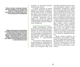 24
потрачен на российско-белорус-
ские военные учения.
В целом, несмотря на демон-
стративное движение Беларуси в
Европу, связь режима А.Лукашен-
ко с Россией остается, и в дальней-
шем будет очень теснойм, и в слу-
чае необходимости, Путин, путем,
к примеру, повышения цен на
нефть и газ, сможет без проблем
скорректировать как внешнюю, так
и внутреннюю политику белорус-
ского государства.
О размещении военной базы
Вопрос размещения военной
базы или другого российского воо-
ружения на территории Беларуси
зависит только от решения Крем-
ля, а переговоры и договоренности,
которые будут сопровождать дан-
ный процесс, будут только фор-
мальностью и «замыливанием
глаз».
Что касается самой перспекти-
вы размещения на территории Бе-
ларуси указанных российских во-
енных объектов, то на сегодня это
более чем возможно. При этом,
учитывая заявления высшего воен-
ного руководства страны, а также
потенциала белорусской армии,
более реальным является размеще-
ние не авиационной базы, а рос-
сийских ракетных комплексов. Что
касается типа ракет, то это могут
быть как крылатые ракеты, кото-
рые не попадают под действие До-
говора о ликвидации ракет средней
и малой дальности, так и комплек-
сы «Искандер». В любом случае, все
будет зависеть только о решения
Кремля. Следует также отметить,
что в контексте «сближения» Бела-
руси и ЕС, этот проект сегодня
максимально маскируется и оття-
гивается, поскольку в противном
случае режим А.Лукашенко риску-
ет не получить европейский кре-
дит.
Также, вполне очевидно, что
размещение российского воору-
жения на территории Беларуси бу-
дет направлено не только против
НАТО, но и будет являться четким
сигналом для Украины, что оно
может быть использовано и про-
тив нее.
Путин, путем, к примеру, повыше-
ния цен на нефть и газ, сможет без
проблем скорректировать как
внешнюю, так и внутреннюю поли-
тику белорусского государства
Вопрос размещения военной базы
или другого российского вооружения
на территории Беларуси зависит
только от решения Кремля, а пере-
говоры и договоренности, которые
будут сопровождать данный про-
цесс, будут только формальностью
и «замыливанием глаз»
 