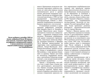 27
евым и Брежневым позволили кав-
казскому партократу добиться вы-
соких по советским меркам темпов
экономического роста и уровня
жизни, обеспечив поддержку насе-
ления. Несмотря на издержки фак-
тической диктатуры, к 1993-му году
раздираемый противоречиями,
обескровленный войной и обни-
щавший Азербайджан вспоминал о
бывшем правителе с ностальгией.
В тяжелейших условиях в стране
проходит референдум, позволяю-
щий передать власть от Эльчибея к
Алиеву. Практически сразу Алиеву
приходится столкнуться с новым вы-
зовом – очередным сепаратистским
мятежом. Полковник азербайджан-
ской армии  талышского  происхож-
дения, заместитель министра оборо-
ны  Альакрам Гумматов и офицеры
704-й бригады провозглашают на
территории семи азербайджанских
районов  Талыш-Муганскую Авто-
номную Республику, требуют отстав-
ки Алиева и возвращения к власти
Муталибова, к тому времени бежав-
шего за границу. Однако восстание
не пользуется поддержкой населе-
ния, и республика Гумматова вскоре
исчезает, а сам незадачливый мятеж-
ник попадает за решётку.
Кризис с Гусейновым, чьи вой-
ска стоят у ворот Баку, Алиеву уда-
ётся урегулировать дипломатиче-
ски. Однако ситуация продолжает
оставаться тяжёлой. Череда пора-
жений в Карабахе дополняется вне-
запным вторжением иранских во-
йск, перешедших азербайджанскую
границу под предлогом охраны
ряда стратегических объектов и по-
мощи беженцам. Алиев раздумыва-
ет об обращении за помощью к
Турции, но отвергает эту возмож-
ность, опасаясь начала войны меж-
ду РФ, Турцией и Ираном с непред-
сказуемыми для Азербайджана
последствиями. Несмотря на под-
держку Россией враждебной Арме-
нии, Алиев принимает решение
развернуть внешнеполитический
курс в сторону Москвы.
Войны с Ираном удалось избе-
жать. Впрочем, надежды на помощь
России в урегулировании карабах-
ского конфликта не оправдались –
во многом, из-за охватившего саму
РФ острейшего политического кри-
зиса осени 1993 года. Остановить
войну удалось лишь в следующем
году. После выборов в октябре
1993-го Алиев, набравший более 98
процентов голосов, получает карт-
бланш на реформы в разрушенной
стране. С этого момента начинается
период стабилизации и возрожде-
ния Азербайджана.
Действуя проверенными ещё в
советское время методами, Алиев
быстро формирует в стране крими-
нально-клановую автократию, при
всей своей репрессивности и кор-
румпированности весьма эффек-
тивную в специфических закавказ-
ских условиях. Восстановив
управляемость, президент способ-
ствует заключению так называемо-
После выборов в октябре 1993-го
Алиев, набравший более 98 процен-
тов голосов, получает карт-бланш
на реформы в разрушенной стране.
С этого момента начинается
период стабилизации и возрожде-
ния Азербайджана
 