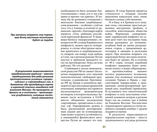 31
необходимости быть излишне бла-
госклонными с теми, кто и так уже
давно и прочно «на крючке». И по-
чему бы не развивать отношения с
ментально близким азербайджан-
ским режимом – особенно с учётом
того, что у Алиева, в отличие от ар-
мянских «друзей», благодаря нефти
имеются столь любимые россий-
ской верхушкой финансы? А меша-
ющее бизнесу «недоразумение», тя-
нущеесяиз90-хввидеКарабахского
конфликта, можно просто игнори-
ровать, в случае обострения вызы-
вая армянского и азербайджанско-
го лидеров «на ковёр» куда-нибудь
в Сочи, где в ручном режиме Путин
кнутом и пряником ненадолго га-
сит их противоречия. Пока система
работает. Но что дальше?
Слабеющая в тисках экономиче-
ской рецессии РФ не сможет беско-
нечно поддерживать этот опасный
геополитический «любовный треу-
гольник» в равновесии. Противни-
ки РФ на Западе и оппоненты пре-
зидентаСаргсянаврядахармянской
оппозиции, наверняка постараются
воспользоваться экономическим
штопором, в котором оказалась Ар-
мения после вступления в ЕАЭС
вместо обещанных московскими
«партнёрами» процветания и золо-
тых гор. Одновременно режим в
Баку, расшатанный долговремен-
ным спадом цен на углеводороды,
тоже может утратить устойчивость,
а лишившийся финансового могу-
щества Путин не сможет его под-
держать. И тогда Кремлю придётся
столкнуться с плодами способа
мышления кавказских элит, очень
близкого своему собственному.
И в Баку, и в Ереване есть мощ-
ные силы, считающие простым ре-
шением внутренних проблем, и
способом консолидации общества
войну. Формально «заморожен-
ный» карабахский конфликт на са-
мом деле тлеет все последние годы,
иногда разгораясь до полномас-
штабных боёв на линии разграни-
чения сторон, с применением ар-
тиллерии и авиации и десятками
жертв. При желании взорвать эту
пороховую бочку местным полити-
кам будет не трудно. Но в отличие
от 90-х годов, сегодня подобный
конфликт наверняка будет мгно-
венно втянут в вихрь общемирово-
го противостояния, вызовет
всплеск радикального исламизма,
прямое или косвенное втягивание
соседних Турции и Ирана, с пер-
спективами перерастания в гран-
диозный, неконтролируемый кро-
вавый хаос, подобный сирийскому.
И остановить этот гипотетический
конфликт в силу запутанных отно-
шений основных актеров в регионе
будет так же сложно, как и бойню
на Ближнем Востоке. Последствия
гуманитарного кризиса в случае по-
добного сценария вообще с трудом
поддаются оценке.
В результате вырисовывается
парадоксальная картина – вместо
традиционного для ряда регионов
При желании взорвать эту порохо-
вую бочку местным политикам
будет не трудно
В результате вырисовывается
парадоксальная картина – вместо
традиционного для ряда регионов
противостояния условных «пророс-
сийских» и «прозападных» сил, в
Закавказье оба враждующих игрока
в огромной степени находятся под
влиянием Москвы. Но примирить их
Кремль не в состоянии – противоре-
чия углубляются, ситуация посте-
пенно накаляется
 