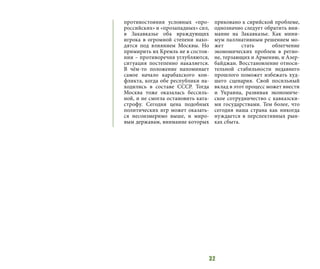 32
противостояния условных «про-
российских» и «прозападных» сил,
в Закавказье оба враждующих
игрока в огромной степени нахо-
дятся под влиянием Москвы. Но
примирить их Кремль не в состоя-
нии – противоречия углубляются,
ситуация постепенно накаляется.
В чём-то положение напоминает
самое начало карабахского кон-
фликта, когда обе республики на-
ходились в составе СССР. Тогда
Москва тоже оказалась бессиль-
ной, и не смогла остановить ката-
строфу. Сегодня цена подобных
политических игр может оказать-
ся несоизмеримо выше, и миро-
вым державам, внимание которых
приковано к сирийской проблеме,
однозначно следует обратить вни-
мание на Закавказье. Как мини-
мум паллиативным решением мо-
жет стать облегчение
экономических проблем в регио-
не, терзающих и Армению, и Азер-
байджан. Восстановление относи-
тельной стабильности недавнего
прошлого поможет избежать худ-
шего сценария. Свой посильный
вклад в этот процесс может внести
и Украина, развивая экономиче-
ское сотрудничество с кавказски-
ми государствами. Тем более, что
сегодня наша страна как никогда
нуждается в перспективных рын-
ках сбыта.
 