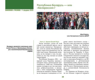 ВИКЛИКИ і РИЗИКИ / 1 грудня 2015
39
Часть 1. Армия Белой Руси
Когда читаешь статьи об этой
стране в российской прессе, она в
них всегда именуется «Белорусси-
ей», хотя по закону Республика Бе-
ларусь перестала называться так 24
года тому назад. Маленький штри-
шок, но он говорит о том, что рос-
сияне до сих пор считают её своей
территорией….
Республика Беларусь (РБ) – се-
верный сосед Украины, граница с
которым имеет значительную про-
тяжённость (1084 км). Отношения
наших государств до сих пор явля-
лись добрососедскими, и нападе-
ния с этого направления Украина
никогда не ожидала. Однако Украи-
на не ожидала и нападения со сто-
роны своего восточного соседа –
России, а оно, как известно, недавно
произошло. Сейчас на Донбассе
действует перемирие, но нельзя ис-
ключить возобновления боевых
действий и крупного российского
наступления на Украину. А Бела-
русь и Россия находятся в особых
отношениях Союзного государства,
где Россия является ведущей стра-
ной и спонсором Беларуси, а их ВС
интегрированы в региональную
группировку войск. Кроме того, Бе-
ларусь является ключевым союзни-
ком России в Организации догово-
ра о коллективной безопасности
(ОДКБ).
От Украины же Беларусь сегод-
ня все больше старается оградить
Республика Беларусь — или
«Белороссия»?
Юрий Бараш,
член Экспертного Совета ЦИАКР
Беларусь является ключевым союз-
ником России в Организации догово-
ра о коллективной безопасности
(ОДКБ)
 