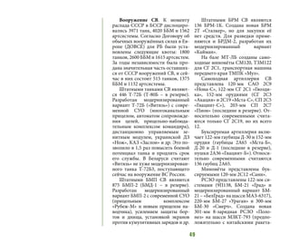 49
Вооружение СВ. К моменту
распада СССР в БССР дислоциро-
вались 3971 танк, 4020 ББМ и 1562
артсистемы. Согласно Договору об
обычных вооружённых силах в Ев-
ропе (ДОВСЕ) для РБ были уста-
новлены следующие квоты: 1800
танков, 2600 ББМ и 1615 артсистем.
За годы независимости была про-
дана значительная часть оставших-
ся от СССР вооружений СВ, и сей-
час в них состоит 515 танков, 1375
ББМ и 1132 артсистемы.
Штатными танками СВ являют-
ся 446 Т-72Б (Т-80Б – в резерве).
Разработан модернизированный
вариант Т-72Б («Витязь») с совре-
менной СУО (многоканальным
прицелом, автоматом сопровожде-
ния целей, прицельно-наблюда-
тельным комплексом командира),
дистанционно управляемым зе-
нитным модулем, украинской ДЗ
«Нож», КАЗ «Заслон» и др. Это по-
зволило в 1,5 раз повысить боевой
потенциал танка и продлить срок
его службы. В Беларуси считают
«Витязь» не хуже модернизирован-
ного танка Т-72Б3, поступающего
сейчас на вооружение ВС России.
Штатными БМП СВ являются
875 БМП-2 (БМД-1 – в резерве).
Разработан модернизированный
вариант БМП-2 с современной СУО
(прицельным комплексом
«Рубеж-М» и новым прицелом на-
водчика), усилением защиты бор-
тов и днища, установкой экранов
против кумулятивных зарядов и др.
Штатными БРМ СВ являются
136 БРМ-1К. Создана новая БРМ
2Т «Сталкер», но для закупки её
нет средств. Для разведки приме-
няются и БРДМ-2, разработан их
модернизированный вариант
«Кайман».
На базе МТ-ЛБ созданы само-
ходные миномёты СМ120, ТЗМ122
для СГ 2С1, транспортная машина
переднего края ТМПК «Мул».
Самоходная артиллерия СВ
представлена 120-мм САО 2С9
«Нона-С», 122-мм СГ 2С1 «Гвозди-
ка», 152-мм орудиями (СГ 2С3
«Акация» и 2С19 «Мста-С», СП 2С5
«Гиацинт-С»), 203-мм СП 2С7
«Пион» (последние в резерве). От-
носительно современными счита-
ются только СГ 2С19, но их всего
12.
Буксируемая артиллерия вклю-
чает 122-мм гаубицы Д-30 и 152-мм
орудия (гаубицы 2А65 «Мста-Б»,
Д-20 и Д-1 (последние в резерве),
пушки 2А36 «Гиацинт-Б»). Относи-
тельно современными считаются
136 гаубиц 2А65.
Миномёты представлены бук-
сируемыми 120-мм 2С12 «Сани».
РСЗО представлены 122-мм си-
стемами (9П138, БМ-21 «Град» и
модернизированный вариант БМ-
21 – «БелГрад» на шасси МАЗ-6317),
220-мм БМ-27 «Ураган» и 300-мм
БМ-30 «Смерч». Создана новая
301-мм 8-зарядная РСЗО «Поло-
нез» на шасси МЗКТ-793 (предпо-
ложительно с китайскими ракета-
 