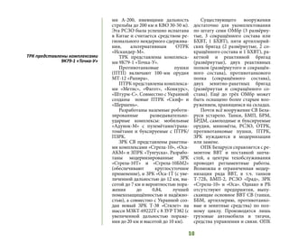 50
ми А-200, имеющими дальность
стрельбы до 200 км и КВО 30-50 м).
Эта РСЗО была успешно испытана
в Китае и считается средством ре-
гионального неядерного сдержива-
ния, альтернативным ОТРК
«Искандер-М».
ТРК представлены комплекса-
ми 9К79-1 «Точка-У».
Противотанковые пушки
(ПТП) включают 100-мм орудия
МТ-12 «Рапира».
ПТРК представлены комплекса-
ми «Метис», «Фагот», «Конкурс»,
«Штурм-С». Совместно с Украиной
созданы новые ПТРК «Скиф» и
«Шершень».
Разработаны наземные роботи-
зированные разведывательно-
ударные комплексы: мобильные
«Адунок-М» с пулемётами/грана-
томётами и буксируемые с ПТРК/
ПЗРК.
ЗРК СВ представлены ракетны-
ми комплексами «Стрела-10», «Оса-
АКМ» и ЗПРК «Тунгуска». Разрабо-
таны модернизированные ЗРК
«Стрела-10Т» и «Стрела-10БМ2»
(обеспечивают круглосуточное
применение), и ЗРК «Оса-1Т (с уве-
личенной дальностью до 12 км, вы-
сотой до 7 км и вероятностью пора-
жения до 0,84, лучшей
помехозащищённостью и надёжно-
стью), а совместно с Украиной соз-
дан новый ЗРК Т-38 «Стилет» на
шасси МЗКТ-69222Т с 8 ЗУР Т382 (с
увеличенной дальностью пораже-
ния до 20 км и высотой до 10 км).
Существующего вооружения
достаточно для укомплектования
по штату семи ОМбр (3 развёрну-
тые, 3 сокращённого состава или
БХВТ, 1 БХВТ), пяти артиллерий-
ских бригад (2 развёрнутые, 2 со-
кращённого состава и 1 БХВТ), ра-
кетной и реактивной бригад
(развёрнутые), двух реактивных
полков (развёрнутого и сокращён-
ного состава), противотанкового
полка (сокращённого состава),
двух зенитно-ракетных бригад
(развёрнутая и сокращённого со-
става). Ещё до трёх ОМбр может
быть оснащено более старым воо-
ружением, хранящимся на складах.
Почти всё вооружение СВ Бела-
руси устарело. Танки, БМП, БРМ,
БРДМ, самоходные и буксируемые
орудия, миномёты, РСЗО, ОТРК,
противотанковые пушки, ПТРК,
ЗРК нуждаются в модернизации
или замене.
ОПК Беларуси справляется с ре-
монтом ВВТ и поставкой запча-
стей, а центры техобслуживания
проводят регламентные работы.
Возможна и ограниченная модер-
низация ряда ВВТ, в т.ч. танков
Т-72Б, БМП-2, РСЗО «Град», ЗРК
«Стрела-10» и «Оса». Однако в РБ
отсутствуют предприятия, выпу-
скающие основное ВВТ СВ (танки,
ББМ, артиллерию, противотанко-
вые и зенитные средства) по пол-
ному циклу. Производятся лишь
грузовые автомобили и тягачи,
средства управления и связи. ОПК
ТРК представлены комплексами
9К79-1 «Точка-У»
 