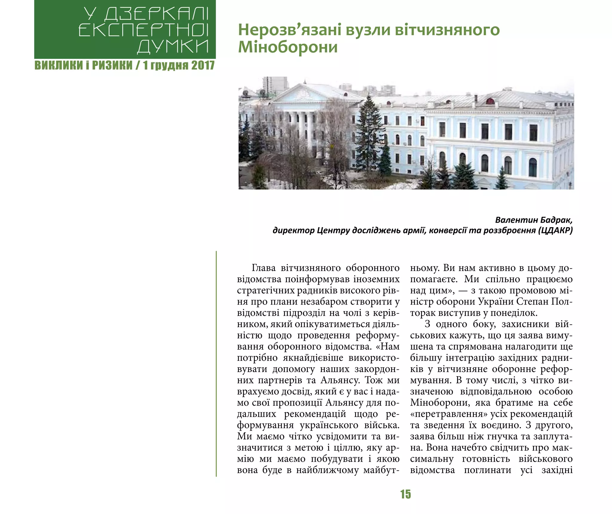 ВИКЛИКИ і РИЗИКИ / 1 грудня 2017
15
Глава вітчизняного оборонного
відомства поінформував іноземних
стратегічних радників високого рів-
ня про плани незабаром створити у
відомстві підрозділ на чолі з керів-
ником, який опікуватиметься діяль-
ністю щодо проведення реформу-
вання оборонного відомства. «Нам
потрібно якнайдієвіше використо-
вувати допомогу наших закордон-
них партнерів та Альянсу. Тож ми
врахуємо досвід, який є у вас і нада-
мо свої пропозиції Альянсу для по-
дальших рекомендацій щодо ре-
формування українського війська.
Ми маємо чітко усвідомити та ви-
значитися з метою і ціллю, яку ар-
мію ми маємо побудувати і якою
вона буде в найближчому майбут-
ньому. Ви нам активно в цьому до-
помагаєте. Ми спільно працюємо
над цим», — з такою промовою мі-
ністр оборони України Степан Пол-
торак виступив у понеділок.
З одного боку, захисники вій-
ськових кажуть, що ця заява виму-
шена та спрямована налагодити ще
більшу інтеграцію західних радни-
ків у вітчизняне оборонне рефор-
мування. В тому числі, з чітко ви-
значеною відповідальною особою
Міноборони, яка братиме на себе
«перетравлення» усіх рекомендацій
та зведення їх воєдино. З другого,
заява більш ніж гнучка та заплута-
на. Вона начебто свідчить про мак-
симальну готовність військового
відомства поглинати усі західні
Нерозв’язані вузли вітчизняного
Міноборони
У дзеркалі
експертноі
думки
Валентин Бадрак,
директор Центру досліджень армії, конверсії та роззброєння (ЦДАКР)
 