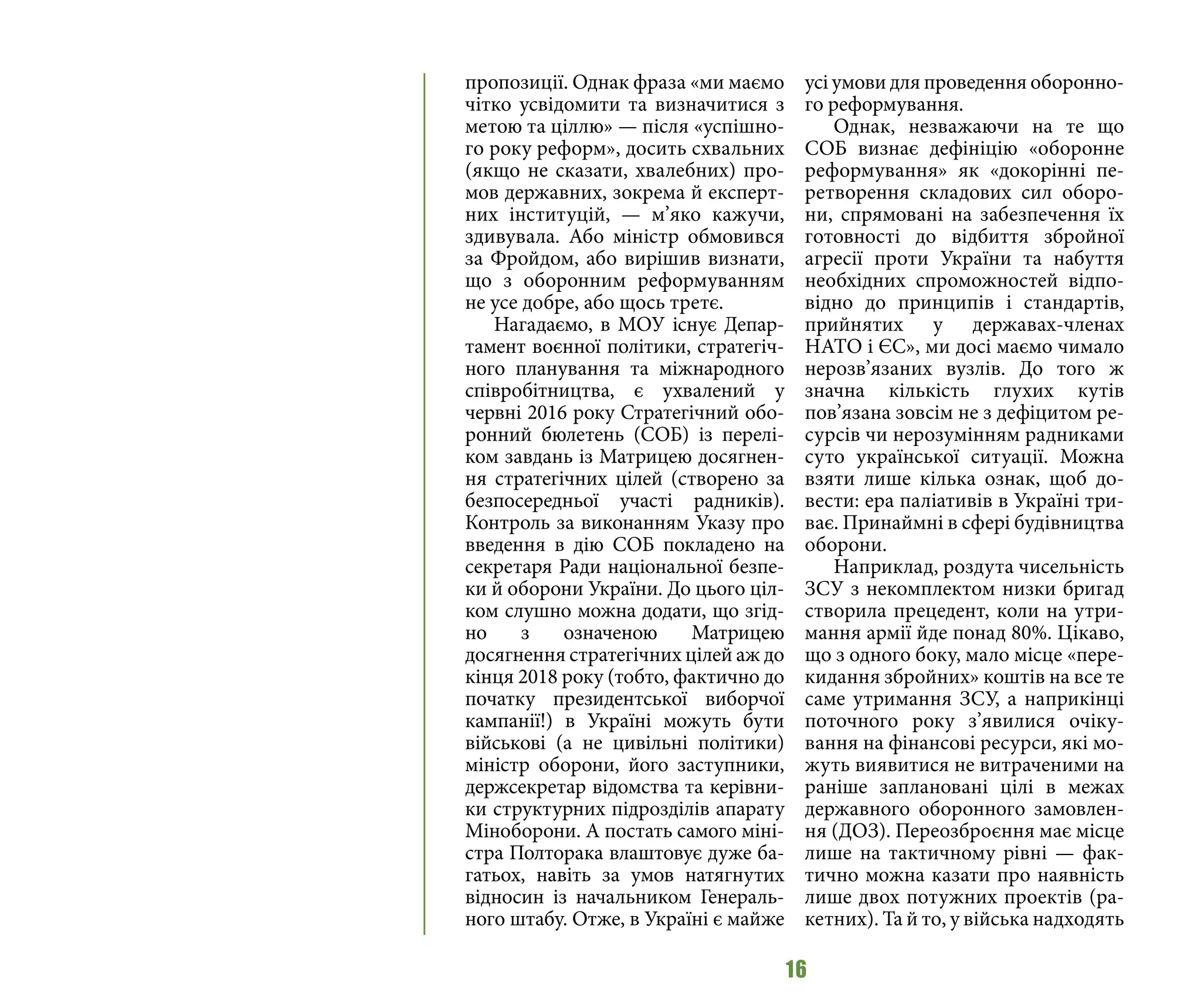 16
пропозиції. Однак фраза «ми маємо
чітко усвідомити та визначитися з
метою та ціллю» — після «успішно-
го року реформ», досить схвальних
(якщо не сказати, хвалебних) про-
мов державних, зокрема й експерт-
них інституцій, — м’яко кажучи,
здивувала. Або міністр обмовився
за Фройдом, або вирішив визнати,
що з оборонним реформуванням
не усе добре, або щось третє.
Нагадаємо, в МОУ існує Депар-
тамент воєнної політики, стратегіч-
ного планування та міжнародного
співробітництва, є ухвалений у
червні 2016 року Стратегічний обо-
ронний бюлетень (СОБ) із перелі-
ком завдань із Матрицею досягнен-
ня стратегічних цілей (створено за
безпосередньої участі радників).
Контроль за виконанням Указу про
введення в дію СОБ покладено на
секретаря Ради національної безпе-
ки й оборони України. До цього ціл-
ком слушно можна додати, що згід-
но з означеною Матрицею
досягнення стратегічних цілей аж до
кінця 2018 року (тобто, фактично до
початку президентської виборчої
кампанії!) в Україні можуть бути
військові (а не цивільні політики)
міністр оборони, його заступники,
держсекретар відомства та керівни-
ки структурних підрозділів апарату
Міноборони. А постать самого міні-
стра Полторака влаштовує дуже ба-
гатьох, навіть за умов натягнутих
відносин із начальником Генераль-
ного штабу. Отже, в Україні є майже
усі умови для проведення оборонно-
го реформування.
Однак, незважаючи на те що
СОБ визнає дефініцію «оборонне
реформування» як «докорінні пе-
ретворення складових сил оборо-
ни, спрямовані на забезпечення їх
готовності до відбиття збройної
агресії проти України та набуття
необхідних спроможностей відпо-
відно до принципів і стандартів,
прийнятих у державах-членах
НАТО і ЄС», ми досі маємо чимало
нерозв’язаних вузлів. До того ж
значна кількість глухих кутів
пов’язана зовсім не з дефіцитом ре-
сурсів чи нерозумінням радниками
суто української ситуації. Можна
взяти лише кілька ознак, щоб до-
вести: ера паліативів в Україні три-
ває. Принаймні в сфері будівництва
оборони.
Наприклад, роздута чисельність
ЗСУ з некомплектом низки бригад
створила прецедент, коли на утри-
мання армії йде понад 80%. Цікаво,
що з одного боку, мало місце «пере-
кидання збройних» коштів на все те
саме утримання ЗСУ, а наприкінці
поточного року з’явилися очіку-
вання на фінансові ресурси, які мо-
жуть виявитися не витраченими на
раніше заплановані цілі в межах
державного оборонного замовлен-
ня (ДОЗ). Переозброєння має місце
лише на тактичному рівні — фак-
тично можна казати про наявність
лише двох потужних проектів (ра-
кетних). Та й то, у війська надходять
 
