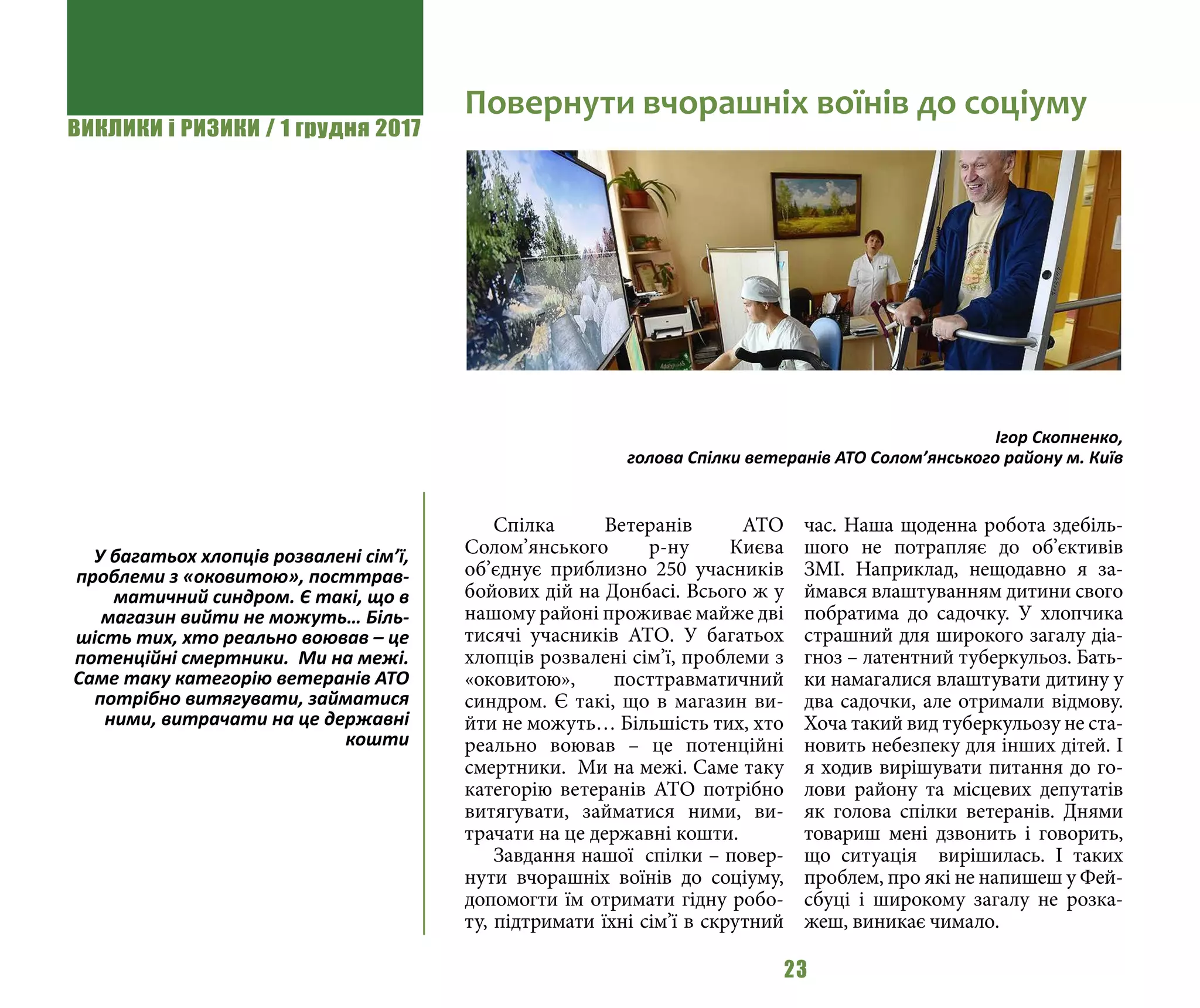 ВИКЛИКИ і РИЗИКИ / 1 грудня 2017
23
Спілка Ветеранів АТО
Солом’янського р-ну Києва
об’єднує приблизно 250 учасників
бойових дій на Донбасі. Всього ж у
нашому районі проживає майже дві
тисячі учасників АТО. У багатьох
хлопців розвалені сім’ї, проблеми з
«оковитою», посттравматичний
синдром. Є такі, що в магазин ви-
йти не можуть… Більшість тих, хто
реально воював – це потенційні
смертники. Ми на межі. Саме таку
категорію ветеранів АТО потрібно
витягувати, займатися ними, ви-
трачати на це державні кошти.
Завдання нашої спілки – повер-
нути вчорашніх воїнів до соціуму,
допомогти їм отримати гідну робо-
ту, підтримати їхні сім’ї в скрутний
час. Наша щоденна робота здебіль-
шого не потрапляє до об’єктивів
ЗМІ. Наприклад, нещодавно я за-
ймався влаштуванням дитини свого
побратима до садочку. У хлопчика
страшний для широкого загалу діа-
гноз – латентний туберкульоз. Бать-
ки намагалися влаштувати дитину у
два садочки, але отримали відмову.
Хоча такий вид туберкульозу не ста-
новить небезпеку для інших дітей. І
я ходив вирішувати питання до го-
лови району та місцевих депутатів
як голова спілки ветеранів. Днями
товариш мені дзвонить і говорить,
що ситуація вирішилась. І таких
проблем, про які не напишеш у Фей-
сбуці і широкому загалу не розка-
жеш, виникає чимало.
Повернути вчорашніх воїнів до соціуму
Ігор Скопненко,
голова Спілки ветеранів АТО Солом’янського району м. Київ
У багатьох хлопців розвалені сім’ї,
проблеми з «оковитою», посттрав-
матичний синдром. Є такі, що в
магазин вийти не можуть… Біль-
шість тих, хто реально воював – це
потенційні смертники. Ми на межі.
Саме таку категорію ветеранів АТО
потрібно витягувати, займатися
ними, витрачати на це державні
кошти
 