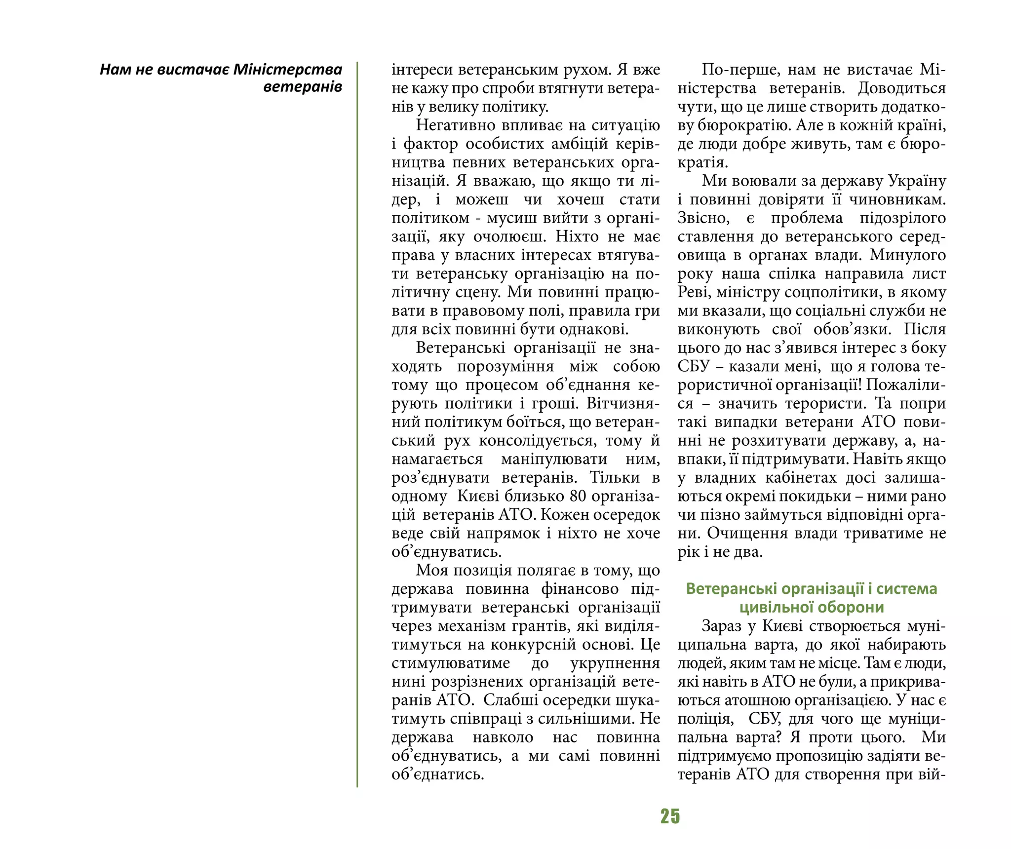 25
інтереси ветеранським рухом. Я вже
не кажу про спроби втягнути ветера-
нів у велику політику.
Негативно впливає на ситуацію
і фактор особистих амбіцій керів-
ництва певних ветеранських орга-
нізацій. Я вважаю, що якщо ти лі-
дер, і можеш чи хочеш стати
політиком - мусиш вийти з органі-
зації, яку очолюєш. Ніхто не має
права у власних інтересах втягува-
ти ветеранську організацію на по-
літичну сцену. Ми повинні працю-
вати в правовому полі, правила гри
для всіх повинні бути однакові.
Ветеранські організації не зна-
ходять порозуміння між собою
тому що процесом об’єднання ке-
рують політики і гроші. Вітчизня-
ний політикум боїться, що ветеран-
ський рух консолідується, тому й
намагається маніпулювати ним,
роз’єднувати ветеранів. Тільки в
одному Києві близько 80 організа-
цій ветеранів АТО. Кожен осередок
веде свій напрямок і ніхто не хоче
об’єднуватись.
Моя позиція полягає в тому, що
держава повинна фінансово під-
тримувати ветеранські організації
через механізм грантів, які виділя-
тимуться на конкурсній основі. Це
стимулюватиме до укрупнення
нині розрізнених організацій вете-
ранів АТО. Слабші осередки шука-
тимуть співпраці з сильнішими. Не
держава навколо нас повинна
об’єднуватись, а ми самі повинні
об’єднатись.
По-перше, нам не вистачає Мі-
ністерства ветеранів. Доводиться
чути, що це лише створить додатко-
ву бюрократію. Але в кожній країні,
де люди добре живуть, там є бюро-
кратія.
Ми воювали за державу Україну
і повинні довіряти її чиновникам.
Звісно, є проблема підозрілого
ставлення до ветеранського серед-
овища в органах влади. Минулого
року наша спілка направила лист
Реві, міністру соцполітики, в якому
ми вказали, що соціальні служби не
виконують свої обов’язки. Після
цього до нас з’явився інтерес з боку
СБУ – казали мені, що я голова те-
рористичної організації! Пожаліли-
ся – значить терористи. Та попри
такі випадки ветерани АТО пови-
нні не розхитувати державу, а, на-
впаки, її підтримувати. Навіть якщо
у владних кабінетах досі залиша-
ються окремі покидьки – ними рано
чи пізно займуться відповідні орга-
ни. Очищення влади триватиме не
рік і не два.
Ветеранські організації і система
цивільної оборони
Зараз у Києві створюється муні-
ципальна варта, до якої набирають
людей,якимтамнемісце.Тамєлюди,
які навіть в АТО не були, а прикрива-
ються атошною організацією. У нас є
поліція, СБУ, для чого ще муніци-
пальна варта? Я проти цього. Ми
підтримуємо пропозицію задіяти ве-
теранів АТО для створення при вій-
Нам не вистачає Міністерства
ветеранів
 