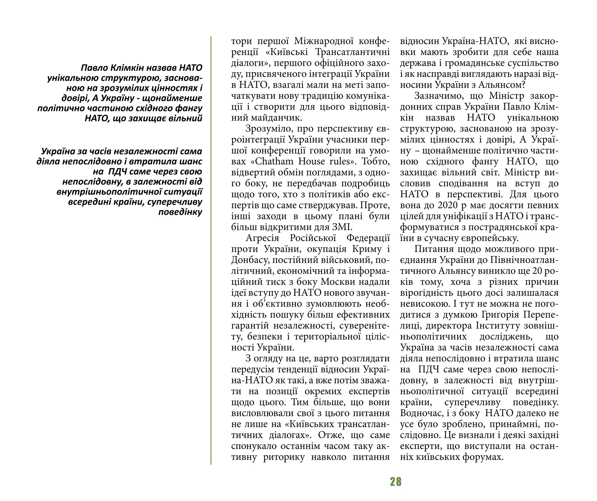 28
тори першої Міжнародної конфе-
ренції «Київські Трансатлантичні
діалоги», першого офіційного захо-
ду, присвяченого інтеграції України
в НАТО, взагалі мали на меті запо-
чаткувати нову традицію комуніка-
ції і створити для цього відповід-
ний майданчик.
Зрозуміло, про перспективу єв-
роінтеграції України учасники пер-
шої конференції говорили на умо-
вах «Chatham House rules». Тобто,
відвертий обмін поглядами, з одно-
го боку, не передбачав подробиць
щодо того, хто з політиків або екс-
пертів що саме стверджував. Проте,
інші заходи в цьому плані були
більш відкритими для ЗМІ.
Агресія Російської Федерації
проти України, окупація Криму і
Донбасу, постійний військовий, по-
літичний, економічний та інформа-
ційний тиск з боку Москви надали
ідеї вступу до НАТО нового звучан-
ня і об’єктивно зумовлюють необ-
хідність пошуку більш ефективних
гарантій незалежності, сувереніте-
ту, безпеки і територіальної ціліс-
ності України.
З огляду на це, варто розглядати
передусім тенденції відносин Украї-
на-НАТО як такі, а вже потім зважа-
ти на позиції окремих експертів
щодо цього. Тим більше, що вони
висловлювали свої з цього питання
не лише на «Київських трансатлан-
тичних діалогах». Отже, що саме
спонукало останнім часом таку ак-
тивну риторику навколо питання
відносин Україна-НАТО, які висно-
вки мають зробити для себе наша
держава і громадянське суспільство
і як насправді виглядають наразі від-
носини України з Альянсом?
Зазначимо, що Міністр закор-
донних справ України Павло Клім-
кін назвав НАТО унікальною
структурою, заснованою на зрозу-
мілих цінностях і довірі, А Украї-
ну  – щонайменше політично части-
ною східного фангу НАТО, що
захищає вільний світ. Міністр ви-
словив сподівання на вступ до
НАТО в перспективі. Для цього
вона до 2020 р має досягти певних
цілей для уніфікації з НАТО і транс-
формуватися з пострадянської кра-
їни в сучасну європейську.
Питання щодо можливого при-
єднання України до Північноатлан-
тичного Альянсу виникло ще 20 ро-
ків тому, хоча з різних причин
вірогідність цього досі залишалася
невисокою. І тут не можна не пого-
дитися з думкою Григорія Перепе-
лиці, директора Інституту зовніш-
ньополітичних досліджень, що
Україна за часів незалежності сама
діяла непослідовно і втратила шанс
на ПДЧ саме через свою непослі-
довну, в залежності від внутріш-
ньополітичної ситуації всередині
країни, суперечливу поведінку.
Водночас, і з боку НАТО далеко не
усе було зроблено, принаймні, по-
слідовно. Це визнали і деякі західні
експерти, що виступали на остан-
ніх київських форумах.
Павло Клімкін назвав НАТО
унікальною структурою, заснова-
ною на зрозумілих цінностях і
довірі, А Україну - щонайменше
політично частиною східного фангу
НАТО, що захищає вільний
Україна за часів незалежності сама
діяла непослідовно і втратила шанс
на ПДЧ саме через свою
непослідовну, в залежності від
внутрішньополітичної ситуації
всередині країни, суперечливу
поведінку
 