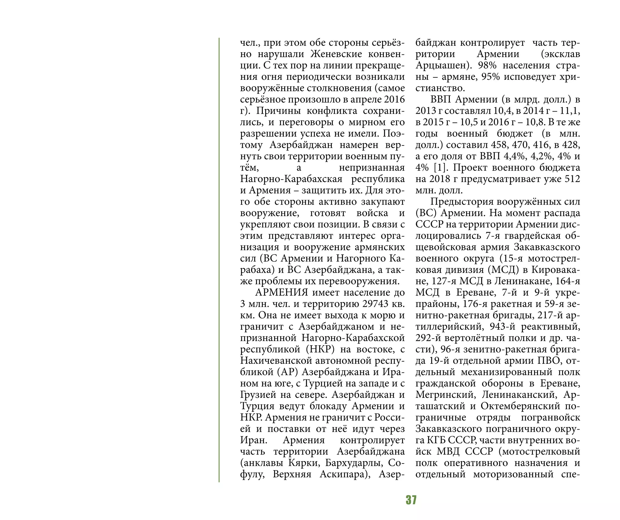 37
чел., при этом обе стороны серьёз-
но нарушали Женевские конвен-
ции. С тех пор на линии прекраще-
ния огня периодически возникали
вооружённые столкновения (самое
серьёзное произошло в апреле 2016
г). Причины конфликта сохрани-
лись, и переговоры о мирном его
разрешении успеха не имели. Поэ-
тому Азербайджан намерен вер-
нуть свои территории военным пу-
тём, а непризнанная
Нагорно-Карабахская республика
и Армения – защитить их. Для это-
го обе стороны активно закупают
вооружение, готовят войска и
укрепляют свои позиции. В связи с
этим представляют интерес орга-
низация и вооружение армянских
сил (ВС Армении и Нагорного Ка-
рабаха) и ВС Азербайджана, а так-
же проблемы их перевооружения.
АРМЕНИЯ имеет население до
3 млн. чел. и территорию 29743 кв.
км. Она не имеет выхода к морю и
граничит с Азербайджаном и не-
признанной Нагорно-Карабахской
республикой (НКР) на востоке, с
Нахичеванской автономной респу-
бликой (АР) Азербайджана и Ира-
ном на юге, с Турцией на западе и с
Грузией на севере. Азербайджан и
Турция ведут блокаду Армении и
НКР. Армения не граничит с Росси-
ей и поставки от неё идут через
Иран. Армения контролирует
часть территории Азербайджана
(анклавы Кярки, Бархударлы, Со-
фулу, Верхняя Аскипара), Азер-
байджан контролирует часть тер-
ритории Армении (эксклав
Арцыашен). 98% населения стра-
ны – армяне, 95% исповедует хри-
стианство.
ВВП Армении (в млрд. долл.) в
2013 г составлял 10,4, в 2014 г – 11,1,
в 2015 г – 10,5 и 2016 г – 10,8. В те же
годы военный бюджет (в млн.
долл.) составил 458, 470, 416, в 428,
а его доля от ВВП 4,4%, 4,2%, 4% и
4% [1]. Проект военного бюджета
на 2018 г предусматривает уже 512
млн. долл.
Предыстория вооружённых сил
(ВС) Армении. На момент распада
СССР на территории Армении дис-
лоцировались 7-я гвардейская об-
щевойсковая армия Закавказского
военного округа (15-я мотострел-
ковая дивизия (МСД) в Кировака-
не, 127-я МСД в Ленинакане, 164-я
МСД в Ереване, 7-й и 9-й укре-
прайоны, 176-я ракетная и 59-я зе-
нитно-ракетная бригады, 217-й ар-
тиллерийский, 943-й реактивный,
292-й вертолётный полки и др. ча-
сти), 96-я зенитно-ракетная брига-
да 19-й отдельной армии ПВО, от-
дельный механизированный полк
гражданской обороны в Ереване,
Мегринский, Ленинаканский, Ар-
ташатский и Октемберянский по-
граничные отряды погранвойск
Закавказского пограничного окру-
га КГБ СССР, части внутренних во-
йск МВД СССР (мотострелковый
полк оперативного назначения и
отдельный моторизованный спе-
 