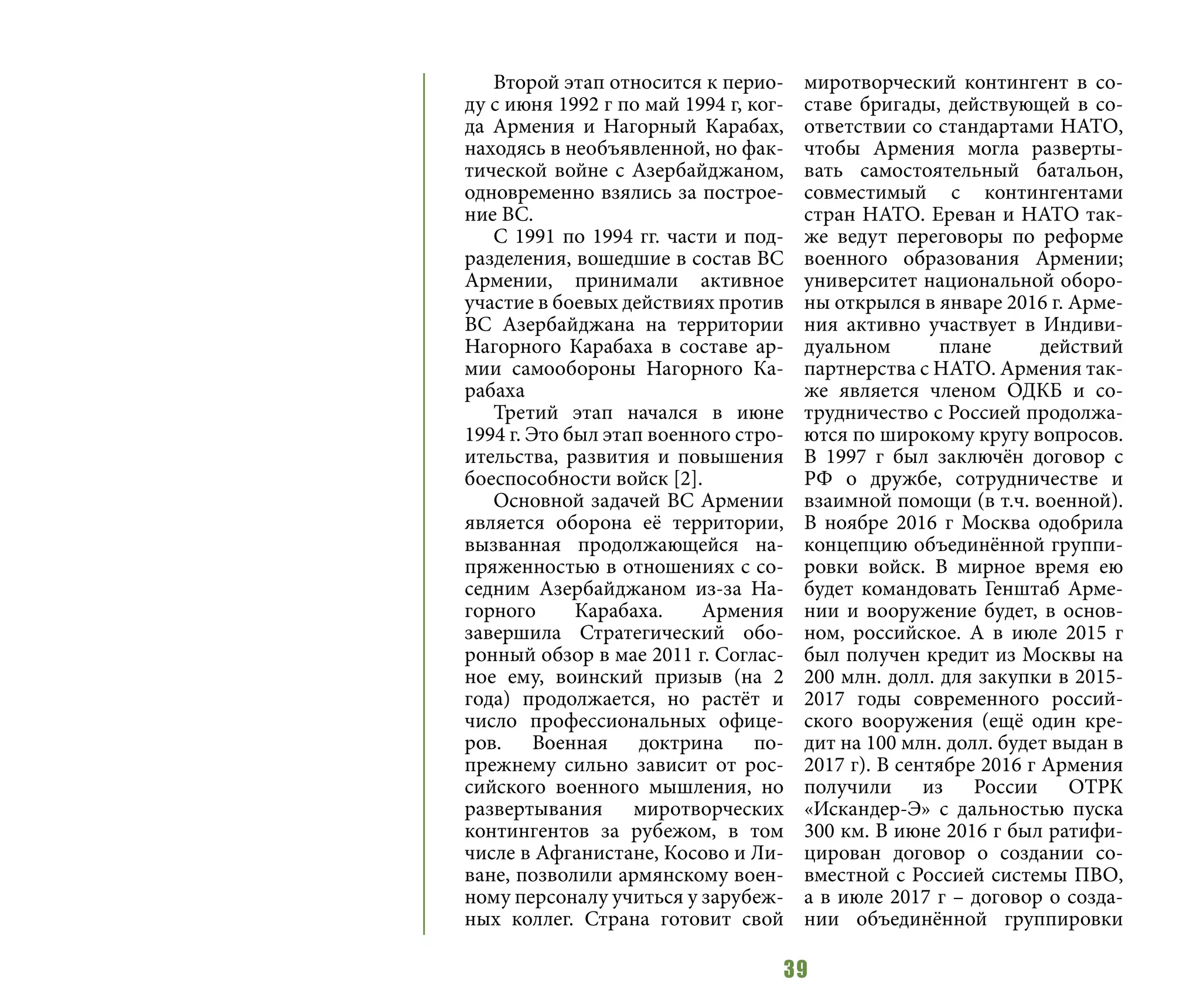 39
Второй этап относится к перио-
ду с июня 1992 г по май 1994 г, ког-
да Армения и Нагорный Карабах,
находясь в необъявленной, но фак-
тической войне с Азербайджаном,
одновременно взялись за построе-
ние ВС.
С 1991 по 1994 гг. части и под-
разделения, вошедшие в состав ВС
Армении, принимали активное
участие в боевых действиях против
ВС Азербайджана на территории
Нагорного Карабаха в составе ар-
мии самообороны Нагорного Ка-
рабаха
Третий этап начался в июне
1994 г. Это был этап военного стро-
ительства, развития и повышения
боеспособности войск [2].
Основной задачей ВС Армении
является оборона её территории,
вызванная продолжающейся на-
пряженностью в отношениях с со-
седним Азербайджаном из-за На-
горного Карабаха. Армения
завершила Стратегический обо-
ронный обзор в мае 2011 г. Соглас-
ное ему, воинский призыв (на 2
года) продолжается, но растёт и
число профессиональных офице-
ров. Военная доктрина по-
прежнему сильно зависит от рос-
сийского военного мышления, но
развертывания миротворческих
контингентов за рубежом, в том
числе в Афганистане, Косово и Ли-
ване, позволили армянскому воен-
ному персоналу учиться у зарубеж-
ных коллег. Страна готовит свой
миротворческий контингент в со-
ставе бригады, действующей в со-
ответствии со стандартами НАТО,
чтобы Армения могла разверты-
вать самостоятельный батальон,
совместимый с контингентами
стран НАТО. Ереван и НАТО так-
же ведут переговоры по реформе
военного образования Армении;
университет национальной оборо-
ны открылся в январе 2016 г. Арме-
ния активно участвует в Индиви-
дуальном плане действий
партнерства с НАТО. Армения так-
же является членом ОДКБ и со-
трудничество с Россией продолжа-
ются по широкому кругу вопросов.
В 1997 г был заключён договор с
РФ о дружбе, сотрудничестве и
взаимной помощи (в т.ч. военной).
В ноябре 2016 г Москва одобрила
концепцию объединённой группи-
ровки войск. В мирное время ею
будет командовать Генштаб Арме-
нии и вооружение будет, в основ-
ном, российское. А в июле 2015 г
был получен кредит из Москвы на
200 млн. долл. для закупки в 2015-
2017 годы современного россий-
ского вооружения (ещё один кре-
дит на 100 млн. долл. будет выдан в
2017 г). В сентябре 2016 г Армения
получили из России ОТРК
«Искандер-Э» с дальностью пуска
300 км. В июне 2016 г был ратифи-
цирован договор о создании со-
вместной с Россией системы ПВО,
а в июле 2017 г – договор о созда-
нии объединённой группировки
 