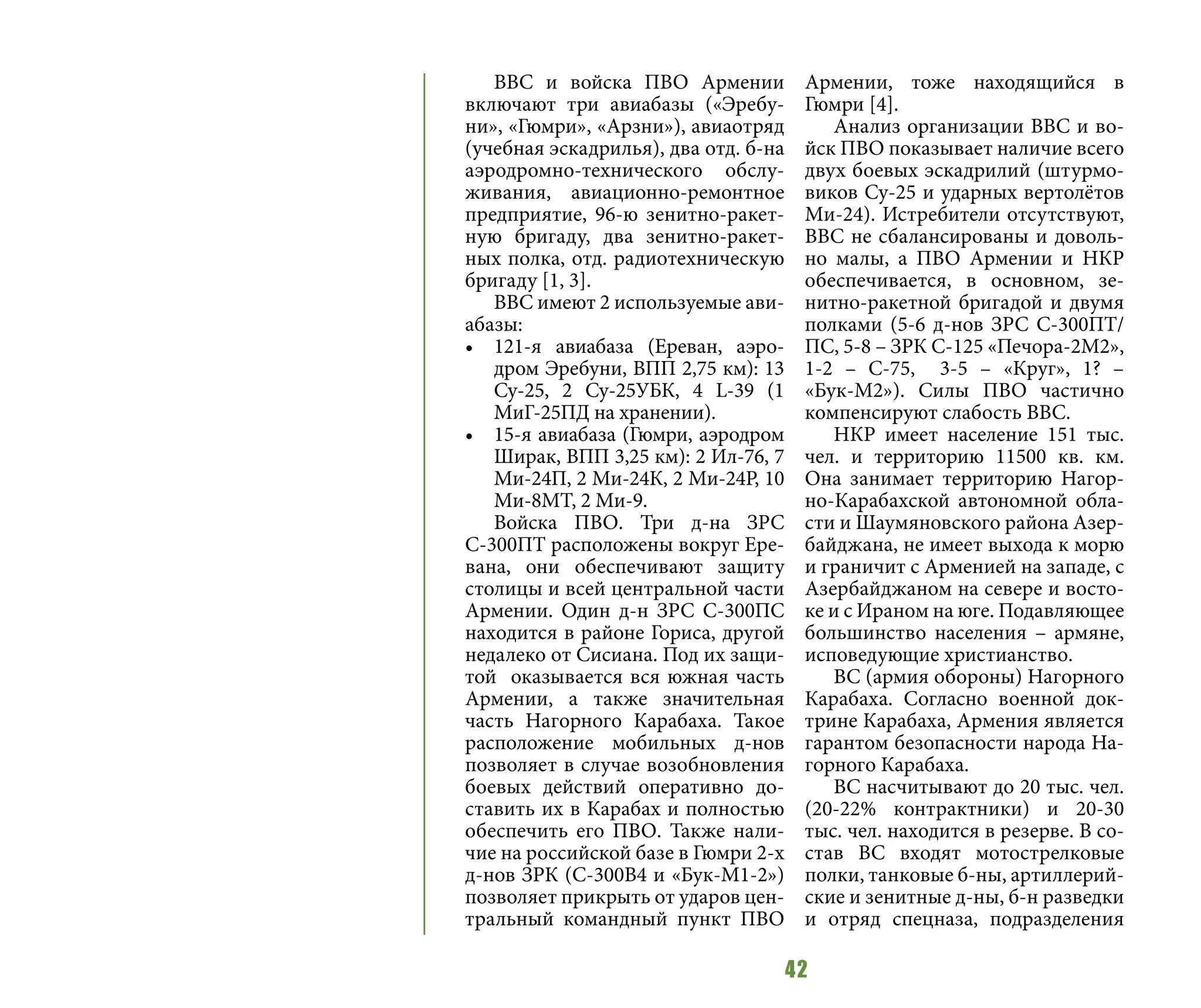 42
ВВС и войска ПВО Армении
включают три авиабазы («Эребу-
ни», «Гюмри», «Арзни»), авиаотряд
(учебная эскадрилья), два отд. б-на
аэродромно-технического обслу-
живания, авиационно-ремонтное
предприятие, 96-ю зенитно-ракет-
ную бригаду, два зенитно-ракет-
ных полка, отд. радиотехническую
бригаду [1, 3].
ВВС имеют 2 используемые ави-
абазы:
•	 121-я авиабаза (Ереван, аэро-
дром Эребуни, ВПП 2,75 км): 13
Су-25, 2 Су-25УБК, 4 L-39 (1
МиГ-25ПД на хранении).
•	 15-я авиабаза (Гюмри, аэродром
Ширак, ВПП 3,25 км): 2 Ил-76, 7
Ми-24П, 2 Ми-24К, 2 Ми-24Р, 10
Ми-8МТ, 2 Ми-9.
Войска ПВО. Три д-на ЗРС
С-300ПТ расположены вокруг Ере-
вана, они обеспечивают защиту
столицы и всей центральной части
Армении. Один д-н ЗРС С-300ПС
находится в районе Гориса, другой
недалеко от Сисиана. Под их защи-
той оказывается вся южная часть
Армении, а также значительная
часть Нагорного Карабаха. Такое
расположение мобильных д-нов
позволяет в случае возобновления
боевых действий оперативно до-
ставить их в Карабах и полностью
обеспечить его ПВО. Также нали-
чие на российской базе в Гюмри 2-х
д-нов ЗРК (С-300В4 и «Бук-М1-2»)
позволяет прикрыть от ударов цен-
тральный командный пункт ПВО
Армении, тоже находящийся в
Гюмри [4].
Анализ организации ВВС и во-
йск ПВО показывает наличие всего
двух боевых эскадрилий (штурмо-
виков Су-25 и ударных вертолётов
Ми-24). Истребители отсутствуют,
ВВС не сбалансированы и доволь-
но малы, а ПВО Армении и НКР
обеспечивается, в основном, зе-
нитно-ракетной бригадой и двумя
полками (5-6 д-нов ЗРС С-300ПТ/
ПС, 5-8 – ЗРК С-125 «Печора-2М2»,
1-2 – С-75, 3-5 – «Круг», 1? –
«Бук-М2»). Силы ПВО частично
компенсируют слабость ВВС.
НКР имеет население 151 тыс.
чел. и территорию 11500 кв. км.
Она занимает территорию Нагор-
но-Карабахской автономной обла-
сти и Шаумяновского района Азер-
байджана, не имеет выхода к морю
и граничит с Арменией на западе, с
Азербайджаном на севере и восто-
ке и с Ираном на юге. Подавляющее
большинство населения – армяне,
исповедующие христианство.
ВС (армия обороны) Нагорного
Карабаха. Согласно военной док-
трине Карабаха, Армения является
гарантом безопасности народа На-
горного Карабаха.
ВС насчитывают до 20 тыс. чел.
(20-22% контрактники) и 20-30
тыс. чел. находится в резерве. В со-
став ВС входят мотострелковые
полки, танковые б-ны, артиллерий-
ские и зенитные д-ны, б-н разведки
и отряд спецназа, подразделения
 