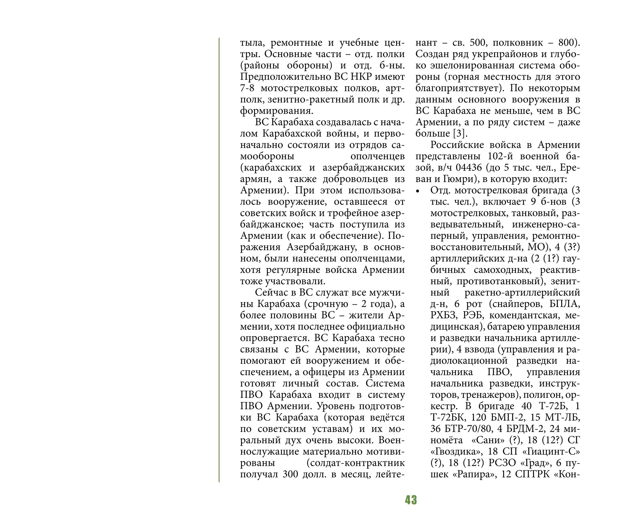 43
тыла, ремонтные и учебные цен-
тры. Основные части – отд. полки
(районы обороны) и отд. б-ны.
Предположительно ВС НКР имеют
7-8 мотострелковых полков, арт-
полк, зенитно-ракетный полк и др.
формирования.
ВС Карабаха создавалась с нача-
лом Карабахской войны, и перво-
начально состояли из отрядов са-
мообороны ополченцев
(карабахских и азербайджанских
армян, а также добровольцев из
Армении). При этом использова-
лось вооружение, оставшееся от
советских войск и трофейное азер-
байджанское; часть поступила из
Армении (как и обеспечение). По-
ражения Азербайджану, в основ-
ном, были нанесены ополченцами,
хотя регулярные войска Армении
тоже участвовали.
Сейчас в ВС служат все мужчи-
ны Карабаха (срочную – 2 года), а
более половины ВС – жители Ар-
мении, хотя последнее официально
опровергается. ВС Карабаха тесно
связаны с ВС Армении, которые
помогают ей вооружением и обе-
спечением, а офицеры из Армении
готовят личный состав. Система
ПВО Карабаха входит в систему
ПВО Армении. Уровень подготов-
ки ВС Карабаха (которая ведётся
по советским уставам) и их мо-
ральный дух очень высоки. Воен-
нослужащие материально мотиви-
рованы (солдат-контрактник
получал 300 долл. в месяц, лейте-
нант – св. 500, полковник – 800).
Создан ряд укрепрайонов и глубо-
ко эшелонированная система обо-
роны (горная местность для этого
благоприятствует). По некоторым
данным основного вооружения в
ВС Карабаха не меньше, чем в ВС
Армении, а по ряду систем – даже
больше [3].
Российские войска в Армении
представлены 102-й военной ба-
зой, в/ч 04436 (до 5 тыс. чел., Ере-
ван и Гюмри), в которую входит:
•	 Отд. мотострелковая бригада (3
тыс. чел.), включает 9 б-нов (3
мотострелковых, танковый, раз-
ведывательный, инженерно-са-
перный, управления, ремонтно-
восстановительный, МО), 4 (3?)
артиллерийских д-на (2 (1?) гау-
бичных самоходных, реактив-
ный, противотанковый), зенит-
ный ракетно-артиллерийский
д-н, 6 рот (снайперов, БПЛА,
РХБЗ, РЭБ, комендантская, ме-
дицинская), батарею управления
и разведки начальника артилле-
рии), 4 взвода (управления и ра-
диолокационной разведки на-
чальника ПВО, управления
начальника разведки, инструк-
торов, тренажеров), полигон, ор-
кестр. В бригаде 40 Т-72Б, 1
Т-72БК, 120 БМП-2, 15 МТ-ЛБ,
36 БТР-70/80, 4 БРДМ-2, 24 ми-
номёта «Сани» (?), 18 (12?) СГ
«Гвоздика», 18 СП «Гиацинт-С»
(?), 18 (12?) РСЗО «Град», 6 пу-
шек «Рапира», 12 СПТРК «Кон-
 