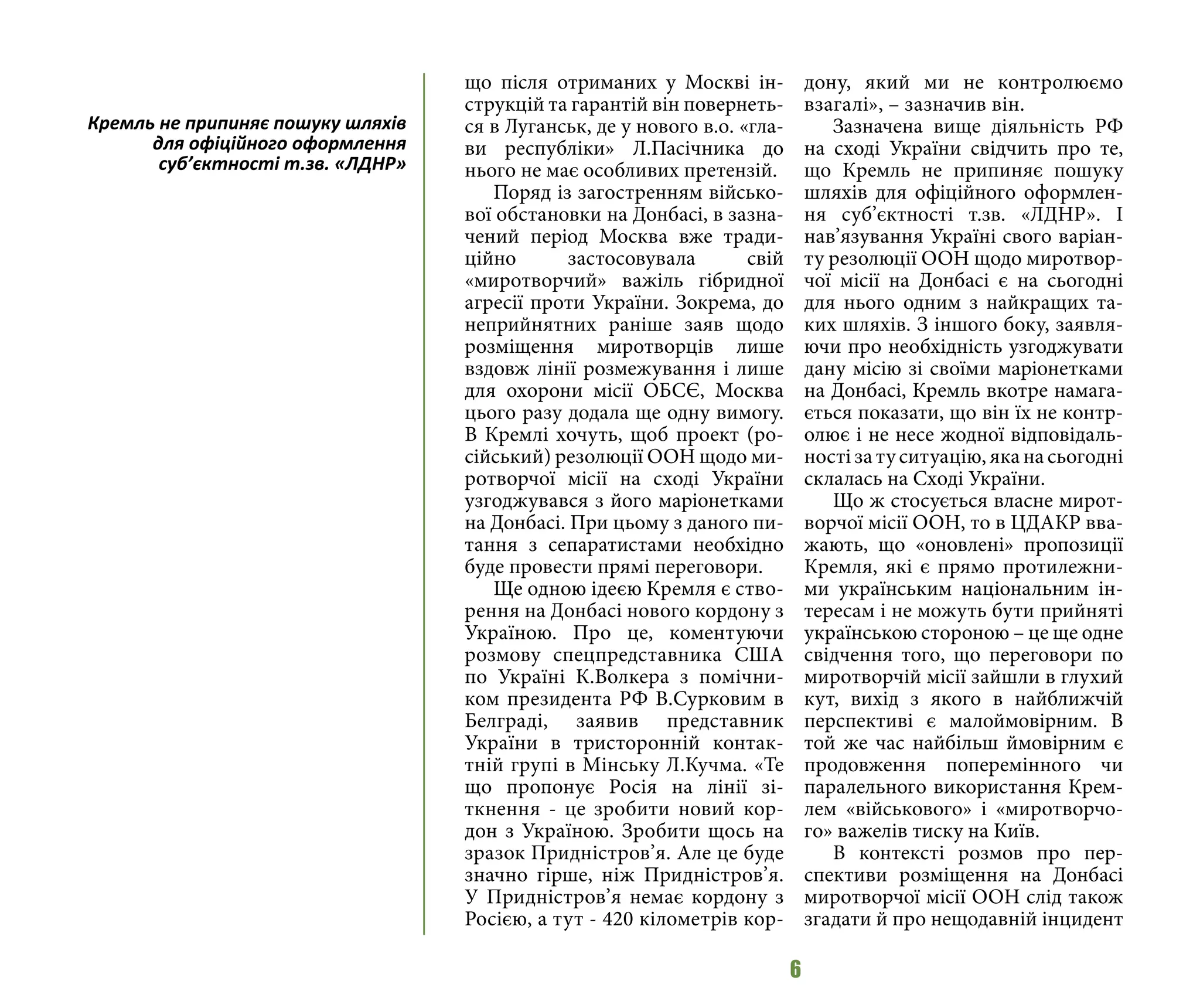 6
що після отриманих у Москві ін-
струкцій та гарантій він повернеть-
ся в Луганськ, де у нового в.о. «гла-
ви республіки» Л.Пасічника до
нього не має особливих претензій.
Поряд із загостренням військо-
вої обстановки на Донбасі, в зазна-
чений період Москва вже тради-
ційно застосовувала свій
«миротворчий» важіль гібридної
агресії проти України. Зокрема, до
неприйнятних раніше заяв щодо
розміщення миротворців лише
вздовж лінії розмежування і лише
для охорони місії ОБСЄ, Москва
цього разу додала ще одну вимогу.
В Кремлі хочуть, щоб проект (ро-
сійський) резолюції ООН щодо ми-
ротворчої місії на сході України
узгоджувався з його маріонетками
на Донбасі. При цьому з даного пи-
тання з сепаратистами необхідно
буде провести прямі переговори.
Ще одною ідеєю Кремля є ство-
рення на Донбасі нового кордону з
Україною. Про це, коментуючи
розмову спецпредставника США
по Україні К.Волкера з помічни-
ком президента РФ В.Сурковим в
Белграді, заявив представник
України в тристоронній контак-
тній групі в Мінську Л.Кучма. «Те
що пропонує Росія на лінії зі-
ткнення - це зробити новий кор-
дон з Україною. Зробити щось на
зразок Придністров’я. Але це буде
значно гірше, ніж Придністров’я.
У Придністров’я немає кордону з
Росією, а тут - 420 кілометрів кор-
дону, який ми не контролюємо
взагалі», – зазначив він.
Зазначена вище діяльність РФ
на сході України свідчить про те,
що Кремль не припиняє пошуку
шляхів для офіційного оформлен-
ня суб’єктності т.зв. «ЛДНР». І
нав’язування Україні свого варіан-
ту резолюції ООН щодо миротвор-
чої місії на Донбасі є на сьогодні
для нього одним з найкращих та-
ких шляхів. З іншого боку, заявля-
ючи про необхідність узгоджувати
дану місію зі своїми маріонетками
на Донбасі, Кремль вкотре намага-
ється показати, що він їх не контр-
олює і не несе жодної відповідаль-
ності за ту ситуацію, яка на сьогодні
склалась на Сході України.
Що ж стосується власне мирот-
ворчої місії ООН, то в ЦДАКР вва-
жають, що «оновлені» пропозиції
Кремля, які є прямо протилежни-
ми українським національним ін-
тересам і не можуть бути прийняті
українською стороною – це ще одне
свідчення того, що переговори по
миротворчій місії зайшли в глухий
кут, вихід з якого в найближчій
перспективі є малоймовірним. В
той же час найбільш ймовірним є
продовження поперемінного чи
паралельного використання Крем-
лем «військового» і «миротворчо-
го» важелів тиску на Київ.
В контексті розмов про пер-
спективи розміщення на Донбасі
миротворчої місії ООН слід також
згадати й про нещодавній інцидент
Кремль не припиняє пошуку шляхів
для офіційного оформлення
суб’єктності т.зв. «ЛДНР»
 