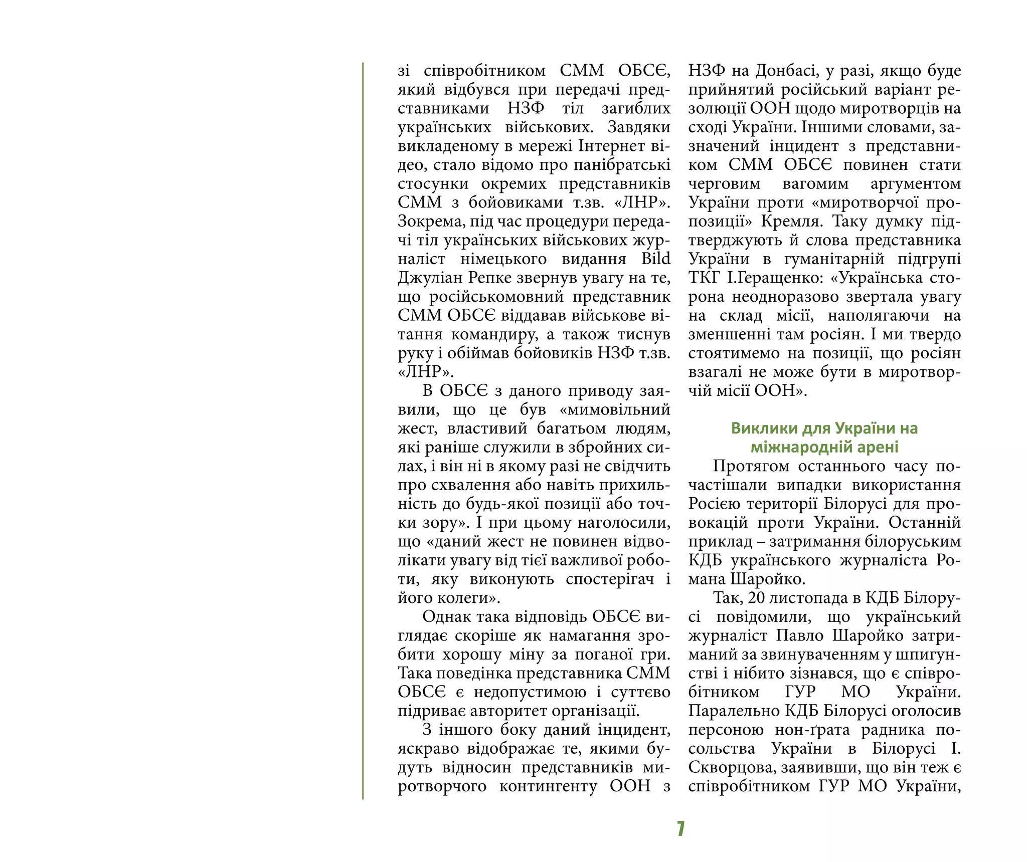 7
зі співробітником СММ ОБСЄ,
який відбувся при передачі пред-
ставниками НЗФ тіл загиблих
українських військових. Завдяки
викладеному в мережі Інтернет ві-
део, стало відомо про панібратські
стосунки окремих представників
СММ з бойовиками т.зв. «ЛНР».
Зокрема, під час процедури переда-
чі тіл українських військових жур-
наліст німецького видання Bild
Джуліан Репке звернув увагу на те,
що російськомовний представник
СММ ОБСЄ віддавав військове ві-
тання командиру, а також тиснув
руку і обіймав бойовиків НЗФ т.зв.
«ЛНР».
В ОБСЄ з даного приводу зая-
вили, що це був «мимовільний
жест, властивий багатьом людям,
які раніше служили в збройних си-
лах, і він ні в якому разі не свідчить
про схвалення або навіть прихиль-
ність до будь-якої позиції або точ-
ки зору». І при цьому наголосили,
що «даний жест не повинен відво-
лікати увагу від тієї важливої робо-
ти, яку виконують спостерігач і
його колеги».
Однак така відповідь ОБСЄ ви-
глядає скоріше як намагання зро-
бити хорошу міну за поганої гри.
Така поведінка представника СММ
ОБСЄ є недопустимою і суттєво
підриває авторитет організації.
З іншого боку даний інцидент,
яскраво відображає те, якими бу-
дуть відносин представників ми-
ротворчого контингенту ООН з
НЗФ на Донбасі, у разі, якщо буде
прийнятий російський варіант ре-
золюції ООН щодо миротворців на
сході України. Іншими словами, за-
значений інцидент з представни-
ком СММ ОБСЄ повинен стати
черговим вагомим аргументом
України проти «миротворчої про-
позиції» Кремля. Таку думку під-
тверджують й слова представника
України в гуманітарній підгрупі
ТКГ І.Геращенко: «Українська сто-
рона неодноразово звертала увагу
на склад місії, наполягаючи на
зменшенні там росіян. І ми твердо
стоятимемо на позиції, що росіян
взагалі не може бути в миротвор-
чій місії ООН».
Виклики для України на
міжнародній арені
Протягом останнього часу по-
частішали випадки використання
Росією території Білорусі для про-
вокацій проти України. Останній
приклад – затримання білоруським
КДБ українського журналіста Ро-
мана Шаройко.
Так, 20 листопада в КДБ Білору-
сі повідомили, що український
журналіст Павло Шаройко затри-
маний за звинуваченням у шпигун-
стві і нібито зізнався, що є співро-
бітником ГУР МО України.
Паралельно КДБ Білорусі оголосив
персоною нон-ґрата радника по-
сольства України в Білорусі І.
Скворцова, заявивши, що він теж є
співробітником ГУР МО України,
 