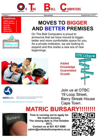 MOVES TO
AND PREMISES
BIGGER
BETTER
Edition 1 Newsletter September 2013
Headlines
OTBC moves
Matric Bursary
Courses
Specials
Motivation
Good news
2
2
3
4
4
5
On The Ball Computers is proud to
announce that we have moved to bigger,
better and more comfortable space for you.
As a private institution, we are looking to
expand and this marks a new era of new
beginnings.
Time is running out to apply for
the matric bursary.
The closing date is 31st October
2013.
Contact us at 021 421 8580
admin@ontheballcomputers.co.za
MATRIC BURSARY!!!!!!!!
Join us at OTBC
19 Loop Street,
Barry Streak House
Cape Town.
follow us
 
