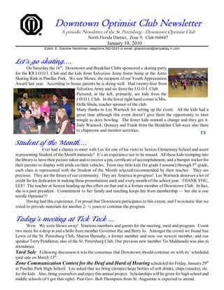Downtown Optimist Club Newsletter
                           A periodic Newsletter of the St. Petersburg - Downtown Optimist Club
                                            North Florida District, Zone 9, Club #60447
                                                       January 19, 2010
                 Editor: E. Gardner Harshman, telephone 592-0243 or email: gharshman@tampabay.rr.com



Let’s go skating....
      On Saturday the 16th, Downtown and Breakfast Clubs sponsored a skating party
for the E3 J.O.O.I. Club and the kids from Salvation Army foster home at the Astro
Skating Rink in Pinellas Park. We saw Moses, the recipient of our Youth Appreciation
Award last year. According to house parents he is doing well. Had twenty-four from
                                  Salvation Army and six from the J.O.O.I. Club.
                                  Pictured, at the left, primarily, are kids from the
                                  J.O.O.I. Club. In the lower right hand corner is Mrs.
                                  Della Shula, teacher sponsor of the club.
                                  Many thanks to Lee Warnock for setting up the event. All the kids had a
                                  great time although this event doesn’t give them the opportunity to inter
                                  mingle as does bowling. The foster kids wanted a change and they got it.
                                  Judy Warnock, Quincey and Frank from the Breakfast Club were also there
                                  to chaperone and monitor activities.


Student of the Month....
                 Ever had a chance to meet with Lee for one of his visits to Sexton Elementary School and assist
in presenting Student of the Month materials? It’s an experience not to be missed. All these kids tromping into
the library to have their picture taken and to receive a pin, certificate of accomplishment, and a bumper sticker for
their parents to display with pride on their vehicles. From tiny little kids (lst grade I assume) through 5th grade,
each class is represented with the Student of the Month selected/recommended by their teacher. They are
precious. They are the future of our community. They are America in progress! Lee Warnock deserves a lot of
credit for his dedication in making these presentations each and every month of the school year. THANK YOU,
LEE! The teacher at Sexton heading up this effort on that end is a former member of Downtown Club. In fact,
she is a past president. Commitment to her family and teaching keeps her from membership — but she is one
terrific Optimist!!!
        Having had this experience, I’m proud that Downtown participates to this extent, and I’m ecstatic that we
voted to provide materials for another 2- ½ years to continue the program.


Today’s meeting at Tick Tock ...
       Wow. We were blown away! Nineteen members and guests for the meeting, meal and program. Count
two more for a drop in and a hello from member Governor Ric and Betty Jo. Amongst the crowd we found Sue
Lewis of the St. Petersburg Club, Sharon Dennahy, a former member and now our newest member, and our
speaker Terry Pendleton, also of the St. Petersburg Club. Our previous new member Tio Maldanado was also in
attendance.
Yard Sale Following discussion it was the consensus that Downtown should continue on with its’ scheduled
yard sale on March 13th.
Zone Communication Contest for the Deaf and Hard of Hearing scheduled for Friday, January 29th
at Pinellas Park High School. Lee asked that we bring (donate) large bottles of soft drinks, chips (snacks), etc.
for the kids. Also, bring yourselves and enjoy this annual project. Scholarships will be given for high school and
middle schools (if I got that right). Past Gov. Bob Thompson from St. Augustine is expected to attend.
 