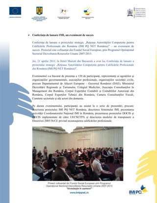  Conferinţa de lansare IMI, un eveniment de succes

   Conferinţa de lansare a proiectului strategic „Reţeaua Autorităţilor Competente pentru
   Calificările Profesionale din România (IMI PQ NET România)” – un eveniment de
   succes. Proiectul este cofinanţat din Fondul Social European, prin Programul Operaţional
   Sectorial Dezvoltarea Resurselor Umane 2007-2013.

   Joi, 21 aprilie 2011, la Hotel Mariott din Bucuresti a avut loc Conferinţa de lansare a
   proiectului strategic „Reţeaua Autorităţilor Competente pentru Calificările Profesionale
   din România (IMI PQ NET România)”.

   Evenimentul s-a bucurat de prezenţa a 120 de participanţi, reprezentanţi ai agenţiilor şi
   organizaţiilor guvernamentale, asociaţiilor profesionale, organizaţiilor societăţii civile,
   precum Departamentul de Afaceri Europene – Guvernul României (DAE), Ministerul
   Dezvoltării Regionale şi Turismului, Colegiul Medicilor, Asociaţia Consultanţilor în
   Management din România, Corpul Experţilor Contabili şi Contabililor Autorizaţi din
   România, Corpul Experților Tehnici din România, Camera Consultanţilor Fiscali,
   Comitete sectoriale şi alţi actori din domeniu.

   Pe durata evenimentului, participanţii au asistat la o serie de prezentări, precum:
   descrierea proiectului IMI PQ NET România, descrierea Sistemului IMI, prezentarea
   activităţii Coordonatorului Naţional IMI în România, prezentarea proiectelor DOCIS şi
   DECIS implementate de către UECNCFPA şi descrierea modului de transpunere a
   Directivei 2005/36/CE privind recunoaşterea calificărilor profesionale.
 