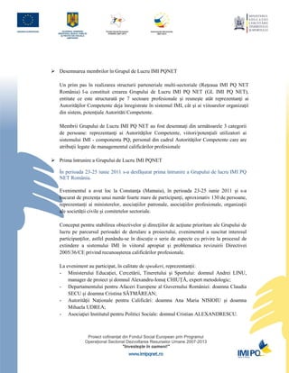  Desemnarea membrilor în Grupul de Lucru IMI PQNET

   Un prim pas în realizarea structurii parteneriale multi-sectoriale (Reţeaua IMI PQ NET
   România) l-a constituit crearea Grupului de Lucru IMI PQ NET (GL IMI PQ NET),
   entitate ce este structurată pe 7 sectoare profesionale şi reuneşte atât reprezentanţi ai
   Autorităţilor Competente deja înregistrate în sistemul IMI, cât şi ai viitoarelor organizaţii
   din sistem, potenţiale Autorităti Competente.

   Membrii Grupului de Lucru IMI PQ NET au fost desemnaţi din următoarele 3 categorii
   de persoane: reprezentanţi ai Autorităţilor Competente, viitori/potenţiali utilizatori ai
   sistemului IMI - componenta PQ; personal din cadrul Autorităţilor Competente care are
   atribuţii legate de managementul calificărilor profesionale

 Prima întrunire a Grupului de Lucru IMI PQNET

   În perioada 23-25 iunie 2011 s-a desfăşurat prima întrunire a Grupului de lucru IMI PQ
   NET România.

   Evenimentul a avut loc la Constanţa (Mamaia), în perioada 23-25 iunie 2011 și s-a
   bucurat de prezența unui număr foarte mare de participanți, aproximativ 130 de persoane,
   reprezentanți ai ministerelor, asociațiilor patronale, asociațiilor profesionale, organizații
   ale societății civile și comitetelor sectoriale.

   Conceput pentru stabilirea obiectivelor şi direcţiilor de acţiune prioritare ale Grupului de
   lucru pe parcursul perioadei de derulare a proiectului, evenimentul a suscitat interesul
   participanților, astfel punându-se în discuție o serie de aspecte cu privire la procesul de
   extindere a sistemului IMI în viitorul apropiat și problematica revizuirii Directivei
   2005/36/CE privind recunoașterea calificărilor profesionale.

   La eveniment au participat, în calitate de speakeri, reprezentanții:
   - Ministerului Educaţiei, Cercetării, Tineretului şi Sportului: domnul Andrei LINU,
       manager de proiect și domnul Alexandru-Ionuț CHIUȚĂ, expert metodologic;
   - Departamentului pentru Afaceri Europene al Guvernului României: doamna Claudia
       SECU și doamna Cristina SĂTMĂREAN;
   - Autorităţii Naţionale pentru Calificări: doamna Ana Maria NISIOIU și doamna
       Mihaela UDREA;
   - Asociaţiei Institutul pentru Politici Sociale: domnul Cristian ALEXANDRESCU.
 