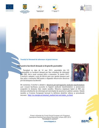  Noutăţi în Sistemul de informare al pieţei interne


IMI pentru lucrătorii detaşaţi şi drepturile pacienţilor

       Începând cu data de 16 mai 2011, autorităţile din UE
   responsabile cu lucrătorii detaşaţi pot face schimburi de informaţii
   prin IMI, într-o nouă versiune pilot a sistemului. În martie 2011,
   Consiliul a adoptat o serie de decizii prin care aproba lansarea unei
   faze pilot a sistemului IMI pentru a răspunde obiectivelor directivei
   privind detașarea lucrătorilor

   De asemenea, Consiliul a adoptat o directivă privind îngrijirile medicale transfrontaliere
   care vizează facilitarea accesului la îngrijiri medicale transfrontaliere şi promovarea
   cooperării în domeniu între statele membre. Directiva stipulează faptul că IMI este
   destinat schimburilor de informaţii privind dreptul de practică al cadrelor sanitare. Statele
   membre şi Comisia Europeană lucrează la definirea detaliilor tehnice şi procedurale
   necesare. http://ec.europa.eu/internal_market/imi-net/index_ro.html
 