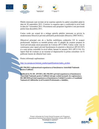 Părțile interesate sunt invitate să își exprime opiniile în cadrul consultării până în
data de 20 septembrie 2011. Comisia va organiza apoi o conferință la nivel înalt
în data de 7 noiembrie 2011. Prezentarea unei propuneri legislative este prevăzută
pentru luna decembrie 2011.

Cartea verde are scopul de a strânge opiniile părților interesate cu privire la
modernizarea Directivei privind calificările profesionale (Directive 2005/36/EC).

Obiectivul principal este de a facilita mobilitatea cetățenilor UE în scopuri
profesionale. Inițiativa se numără printre cele 12 pârghii de creștere propuse în
Actul privind piața unică prezentat de Comisie (IP/11/469). Cartea verde vine în
continuarea unui raport privind funcționarea în practică a directivei (IP/10/1367)
și a unei prime consultări la nivel tehnic lansate în ianuarie 2011 (IP/11/14). Un
raport final de evaluare și un rezumat al răspunsurilor la prima consultare vor fi
publicate înainte de sfârșitul lunii iunie.

Pentru informații suplimentare:

http://ec.europa.eu/internal_market/qualifications/index_en.htm

HG 556/2011 reglementează organizarea şi funcţionarea Autorităţii Naţionale
pentru Calificări

Publicată în M. OF. 435/2011, HG 556/2011 privind organizarea şi funcţionarea
Autorităţii Naţionale pentru Calificări abrogă vechiul normativ de reglementare,
HG 885/2010 privind organizarea şi funcţionarea Unităţii Executive a Consiliului
Naţional al Calificărilor şi al Formării Profesionale a Adulţilor.
 