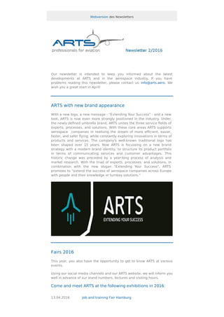Webversion des Newsletters
Our newsletter is intended to keep you informed about the latest
developments at ARTS and in the aerospace industry. If you have
problems reading this newsletter, please contact us: info@arts.aero. We
wish you a great start in April!
ARTS with new brand appearance
With a new logo, a new message - "Extending Your Success" - and a new
look, ARTS is now even more strongly positioned in the industry. Under
the newly deﬁned umbrella brand, ARTS unites the three service ﬁelds of
experts, processes, and solutions. With these core areas ARTS supports
aerospace companies in realising the dream of more eﬃcient, easier,
faster, and safer ﬂying, while constantly exploring innovations in terms of
products and services. The company's well-known traditional logo has
been shaped over 15 years. Now ARTS is focussing on a new brand
strategy with a modern brand identity, to structure its product portfolio
in terms of communicating services and customer advantages. This
historic change was preceded by a year-long process of analysis and
market research. With the triad of experts, processes, and solutions, in
combination with the new slogan "Extending Your Success", ARTS
promises to "extend the success of aerospace companies across Europe
with people and their knowledge or turnkey solutions."
Fairs 2016
This year, you also have the opportunity to get to know ARTS at various
events.
Using our social media channels and our ARTS website, we will inform you
well in advance of our stand numbers, lectures and visiting hours.
Come and meet ARTS at the following exhibitions in 2016:
13.04.2016 Job and training Fair Hamburg
 