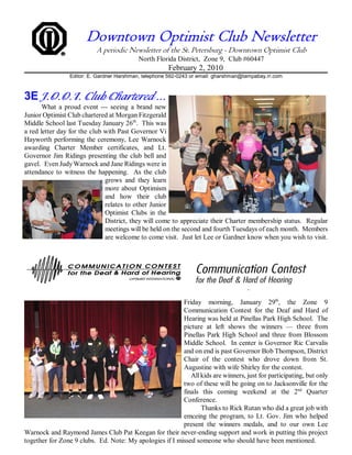 Downtown Optimist Club Newsletter
                           A periodic Newsletter of the St. Petersburg - Downtown Optimist Club
                                           North Florida District, Zone 9, Club #60447
                                                       February 2, 2010
                 Editor: E. Gardner Harshman, telephone 592-0243 or email: gharshman@tampabay.rr.com



3E J.O.O.I. Club Chartered ...
       What a proud event --- seeing a brand new
Junior Optimist Club chartered at Morgan Fitzgerald
Middle School last Tuesday January 26th. This was
a red letter day for the club with Past Governor Vi
Hayworth performing the ceremony, Lee Warnock
awarding Charter Member certificates, and Lt.
Governor Jim Ridings presenting the club bell and
gavel. Even Judy Warnock and Jane Ridings were in
attendance to witness the happening. As the club
                              grows and they learn
                              more about Optimism
                              and how their club
                              relates to other Junior
                              Optimist Clubs in the
                              District, they will come to appreciate their Charter membership status. Regular
                              meetings will be held on the second and fourth Tuesdays of each month. Members
                              are welcome to come visit. Just let Lee or Gardner know when you wish to visit.




                                                         Friday morning, January 29th, the Zone 9
                                                         Communication Contest for the Deaf and Hard of
                                                         Hearing was held at Pinellas Park High School. The
                                                         picture at left shows the winners — three from
                                                         Pinellas Park High School and three from Blossom
                                                         Middle School. In center is Governor Ric Carvalis
                                                         and on end is past Governor Bob Thompson, District
                                                         Chair of the contest who drove down from St.
                                                         Augustine with wife Shirley for the contest.
                                                            All kids are winners, just for participating, but only
                                                         two of these will be going on to Jacksonville for the
                                                         finals this coming weekend at the 2nd Quarter
                                                         Conference.
                                                                Thanks to Rick Rutan who did a great job with
                                                         emceing the program, to Lt. Gov. Jim who helped
                                                         present the winners medals, and to our own Lee
Warnock and Raymond James Club Pat Keegan for their never-ending support and work in putting this project
together for Zone 9 clubs. Ed. Note: My apologies if I missed someone who should have been mentioned.
 