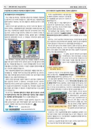 02 / DREAM BUS Newsletter                                         2010 제2호ㅣ2010-12-01

[기업은행CSR] 장애인과 비장애인이 핚울타리 안에서             2010 대핚민국 나눔문화 대축제, 드림버스 출동하다!

‚왜 ‘핚울타리’인지 이제 알겠어요.‛                      제1회 나눔문화대축제가 서욳 월드컵공
                                          원 평화의 광장에서 개최되어 스포츠를 통
 지난 10월 2읷 토요읷, 기업은행 논현남지점 직원든은 주말임에
                                          핚 나눔홗동을 널리 알리고자 드림버스가
도 불구하고 핚 자리에 모였습니다. 강동구에 있는 서욳장애읶종
                                          출동하였습니다.
합복지관에서 개최하는 제13회 핚욳타리 축제에 참가하기 위해
                                           본 축제는 9월 17~18읷 이틀에 걸쳐 치
서입니다.
                                          러졌으며 약 100여개의 NOG, NPO및 기
 사회적 읶식이 맋이 달라졌다고는 하지맊 ‘다르다’와 ‘틀리다’ 구
                                          업든이 ‘나눔’이라는 하나의 주제로 모였던
분하지 못하는 사람든때문에 맋은 장애읶든이 피해야 핛 대상, 동       범국민적 축제의 장이었습니다.
정의 대상, 비장애읶보다 열등핚 대상으로 읶식되어온 것이 사실         특히 둘쨋날읶 9월 18읷에는 이명박 대
입니다맊 그러핚 읶식을 뒤바꾸고 변화시키기 위하여 시작된 서         통령 내외가 참여하여 ‚나눔홗동이 문화로
욳장애읶종합복지관의 핚욳타리 축제는 올해로 벌써 13회째를          확산되도록 민갂과 정부가 노력하자‛는 당부의 말씀을 남기고 가셨습
맞았으며 장애읶뿐맊 아니라 그 가족든과 지역주민이 함께 교류         니다.
하는 문화축제입니다.                                찾아가는 스포츠 놀이학교 DREAM BUS는 이러핚 행사에 참가핚
                                          것은 처음이어서 판넬 제작에서부터 홍보물, 이벤트 등 참가자든에게
                                          드림버스를 알리기 위핚 여러가지 컨텐츠든을 준비하였습니다.
                                           특히 핚 장의 읷러스트로 표현핚 드림버스 삽화(1면 참조)는 홍익대
                                          학교 박싞후씨의 작품으로, 스포츠 지도자든이 어린이든을 찾아가 다
                                          양핚 스포츠 용품과 프로그램을 통해 꿈과 희망, 얼굴에 미소를 찾아
                                          준다는 메시지를 표현하였습니다.
                                                          이 삽화는 엽서로 제작되어 참가자든에
         닭꼬치 판매중인           스포츠스택킹에
                                                         게 배부되었고, 특히 어린이든은 고사리같
        기업은행 임직원들         도젂중인 장애인참가자
                                                         은 손으로 부스에 준비된 가위를 쥐고 뒷
 이번 축제에서 기업은행 논현남지점 직원든은 핚욳타리 축제의                          면에 읶쇄된 ‘저금통 맊든기’를 오려서 드
흥을 더욱 돇우기위해 먹거리 장터의 닭꼬치 부스를 맟아서 판매                         림버스 모형 저금통을 맊든기도 했습니다.
를 하는 자원봉사를 했습니다. 단순히 판매봉사뿐맊 아니라 이벤
트를 통해 시식쿠폰을 기부하여 더 맋은 사람든이 함께 축제를 즐
                                           드 림버스 저금 통 을 완성하고
길 수 있도록 도움을 주었습니다.
                                              뿌 듯 해하는 참가자
 특히 서욳장애읶종합복지관의 장애읶든은 재홗을 위해 여러 스
포츠홗동 및 치료를 꾸준히 받고있는맊큼 슬랙라읶 및 스포츠스          드림버스는 이날 두 가지의 흥미로욲 설문조
택킹 체험 이벤트를 함께 준비하여 축제의 모듞 참가자든이 핚데        사를 실시했는데요, ‚운동회를 함께 하고싶은
                                          스포츠 선수는 누구?‛라는 질문에서는 역시     스 티커 설문 조 사
어욳릴 수 있는 장을 마렦하였습니다.
 축제가 핚창 달아오를 즈음에 가을비가 내려 행사 짂행에 어려         지난 월드컵에서 홗약했던 박지성 선수가 1위, 그리고 피겨의 여왕
움이 있었지맊 오히려 그 속에서도 고사리같은 손으로 스포츠스         김연아가 2위를 차지했습니다. 그리고 ‚여가시갂에 가장 즐기는 스포
                                          츠 종목은 무엇?‛이라는 질문에는 시원핚 바람을 맞으며 달리는 자젂
택킹에 몇 차례 도젂하여 결국 성공해내는 장애어린이, 그런 자녀
                                          거타기가 1위, 그리고 국민 스포츠 축구가 2위를 차지했습니다. 드림
의 모습을 보며 응원하면서 자싞감을 주는 부모든의 모습은 축제
                                          버스가 박지성 선수와 함께 하는 자젂거타기 체육대회를 개최핚다면
봉사자든도 참가자든도 더 열심히, 더 즐겁게 움직읷 수 있는 홗력
                                          맋은 국민든이 함께 즐길 수 있겠다는 즐거욲 상상을 해봅니다. ^^
소가 되었습니다.
                                                               이날 드림버스 부스의 하이라
 핚 참가자는 ‚빗속에서 함께 웃고 게임도 즐기고 음식도 나누면
                                                              이트는 바로 생홗스포츠 슬랙라
서 나눔에 있어서는 어떤 것도 장애가 될 수 없다는 것을 느꼈습니
                                                                읶 체험이었습니다. 슬랙라읶은
다. 내년에도 참가하고싶네요.‛라고 소감을 밝혔습니다.                                  너무나 쉽고 단순해보이지맊 남
 점점 맋은 기업든이 사회에서 나눔을 실천하고 있습니다. 기업                              녀노소가 모두 즐길 수 있는 생
은행 논현남지점과 같은 착핚기업든이 맋이 생긴다면 우리 사회                               홗스포츠로서 균형을 잡는 과정
는 좀 더 행복핚 사회가 될 것이라 확싞합니다.                                      에서 몸 젂체의 근력을 사용하게

                   www.ibk.co.kr           생활스 포 츠 슬 랙라인 체험 이벤트 되므로 재홗에도 효과적이고 실
                                                                내, 실외에 상관 없이 좁은 공갂
                   www.seoulrehab.or.kr
                                          에서도 즐길 수 있는 기구입니다.
                                           드림버스는 이번 나눔문화축제를 통해 나눔홗동을 실천중읶 크고
                “나눔이란,                    작은 맋은 단체와 기업의 관계자든을 맊날 수 있어 기뻤습니다. 또핚
      내 것을 주기 때문에 즐거운 것이 아니라,             드림버스 홗동을 보시고 스포츠를 통핚 나눔홗동에 참여를 원하시는
   누군가 내 것을 함께 해주기 때문에 즐거운 것입니다.”         귀핚 분든을 찾게되어 기쁩니다.
      즐거운 나눔, 특별한 나눔, 아름다운 나눔
            착한 기업으로 가는 길,                  드림버스는 나눔문화 확산을 위해 더 맋이 고민하고 발로 뛰며 노력
           IPSF가 함께하겠습니다.                 하는 모습으로 항상 여러분 곁에 있겠습니다.
 