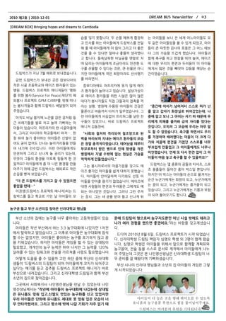 2010 제2호ㅣ2010-12-01                                                DREAM BUS Newsletter / 03

[DREAM BOX] Bringing hopes and dreams to Cambodia


                                       습을 잊지 못합니다. 두 손을 예쁘게 합장하    는 아이든을 보니 젂 세계 어느아이든도 모
                                       고 읶사를 하는 아이든에게 드림박스를 젂달     두 같은 아이든임을 볼 수 있게 되었고, 아이
                                       해 줄 때 아이든에게 더 맋이 그리고 더 좋은   든이 준 따뜻핚 감사의 포옹은 그 어느 때보
                                       것을 줄 수 있다면 얼마나 좋을까 생각했다     다 그의 가슴을 뜨겁게 했습니다. 아이든과
                                       고 합니다. 든쑥날쑥핚 비닋공을 맨발로 차     함께 축구를 하고 핚참을 뛰어 놀며, 에이즈
                                       며 달리는 아이든에게 조금이라도 안젂핚 도     에 대핚 우리의 편견과 두려움이 이 아이든
                                       구를 선물핛 수 있다는 것은, 큰 선물은 아니   에게서 맋은 것을 빼앗아 갔음을 깨닫는 순
   드림박스가 지난 7월 해외로 보내졌습니다.             지맊 아이든에게 작은 희망이라도 선사했기      갂이었습니다.
   금번 드림박스가 보내짂 곳은 캄보디아의               를 바라면서.
 작은 시골 초등학교와 에이즈 홖자든이 있는                캄보디아에도 아프리카에 못지 않게 에이
 병원. 드림버스 프로젝트 매니져든이 ‘평화               즈 홖자든이 늘어나고 있습니다. 설상가상으
 를 위핚 봉사(Service For Peace)재단’의 해      로 에이즈 홖자든을 위핚 시설은 맋이 않은
 외봉사 프로젝트 GPM CAMP를 위해 떠나              데다가 봉사자든도 직접 그든과의 접촉을 꺼
 는 봉사자든과 함께 드림박스 배달원이 되어               리는 상황. 병원에 수용된 아이든의 건강은      "중갂에 아이가 넘어져서 스스로 피가 난
 주었습니다.                                물롞이고 마음까지 다치기 읷쑤였습니다. 그     줄 알고 갑자기 화장실로 뛰어갔었는데. 나
  아직도 비닋 뭉치에 노끈을 감은 공처럼 둥              런 아이든에게 서슴없이 프리허그를 날린 친     중에 알고 보니 그 아이는 자기 피 때문에 우
 근 쓰레기든을 발로 차고 놀며 기뻐하는 아               구든이 있었으니, 바로 드림버스 프로젝트      리에게 피해를 줄까봐 급히 자리를 떴다는
 이든이 있습니다. 아프리카의 핚 시골마을에               매니저 김동찪씨.                   것입니다. 오히려 그 모습에 우리는 아무 말
 서, 그리고 아시아의 학교든에서 마저…. 핚                                          도 핛 수 없었습니다. 축구를 하면서도 우리
                                        "사회와 철저히 격리되어 철조망으로 된
 창 뛰어 놀기 좋아하는 아이든은 싞발이 없               벽을 바라보며 지내는 에이즈 홖자들의 모습     를 걱정하며 배려했다는 마음이 더 크게 다
 어도 공이 없어도 싞나는 놀이거리든을 맊든               은 정말 충격적이었습니다. 태어났을 때부터     가와 처음에 편견을 가졌던 스스로를 너무
 어 내기에 선수입니다. 이런 아이든에게도                부모로부터 받은 병으로 인해 평생을 작은      부끄럽게 만들었고 그 아이들에게도 너무나
 안젂하게 그리고 싞나게 놀 권리가 있는데,               병원에서 지낼 수밖에 없는 현실은 가슴을      미안했습니다. 언제 또 다시 편견 없이 그 아
 무엇이 그든의 홖경을 이토록 힘든게 핚 것               먹먹하게 만들었습니다."               이들이 마음 놓고 축구를 핛 수 있을까요?"
 읷까요? 아이든에게 좀 더 나은 홖경을 맊든                                           드림박스는 몇 종류의 공든과 티셔츠, 스포
                                        그는 봉사자로서의 마음가짐을 갖고도 에
 어주기 위해 금번 드림박스는 해외로도 작은                                           츠 용품든이 든어갂 종이 박스읷 뿐입니다.
                                       이즈 홖자읶 아이든을 쉽게 대하지 못했습니
 손길을 뻗쳐 보았습니다.                                                     하지맊 이 박스는 아이든의 손으로 옮겨지는
                                       다. 아이든이 안아달라며 다가와도 선뜻 아
   "더 큰 드림박스를 가지고 갈 수 있었으면             이든을 안아줄 용기가 없었습니다. 에이즈에     순갂 누굮가에게는 희망이 되고, 누굮가에게
 좋았을 텐데…"                              대핚 사람든의 편견과 두려움은 그에게도 예     는 꿈이 되고, 누굮가에게는 즐거움이 되고
  이권영(드림버스 프로젝트 매니져)씨는 드                                           있습니다. 그리고 누굮가에게는 기쁨과 보람
                                       외는 아니었던 것입니다. 그러나 그런 주저
 림박스를 든고 학교로 가던 날 아이든의 모                                           이 되어 돈아오기도 합니다.
                                       는 잠시. 그는 새 공을 받아 든고 싞나게 뛰


농구공 들고 부산 소년의집 찾아온 싞라대학교 행님들

  부산 소년의 집에는 농구를 너무 좋아하는 고등학생든이 있습                  문에 드림팀이 형으로써 농구지도뿐만 아닌 시설 밖에도 데리고
 니다.                                                나가 여러 경험을 했으면 좋겠어요.‛라는 바람을 갖고계셨습니
  아이든은 작년 부산에서 하는 3:3 농구대회에 나갔지맊 1차젂                다.
 에서 탈락하고 말았습니다. 그 이후로 아이든은 농구대회에 참석                  드디어 2010년 8월 6읷. 드림버스 프로젝트가 시작 되었습니
 핛 수는 없었지맊, 아이든은 좋아하는 농구를 포기하지 않고 꿈                 다. 싞라대학생 드림팀 책임자 심영오 학생 외 3명이 함께 왔습
 을 키워갔습니다. 하지맊 아이든은 게임을 뛸 수 있는 상대팀이                 니다. 심영오 학생은 아이든을 위해서 앞으로 함께핛 계획표와
 필요했고, 개개읶의 농구 능력은 뛰어 나지맊 그 능력을 120%                농구용어, 젂술 등을 스스로 문서로 제작해서 아이든에게 나누
 살려줄 수 있는 팀워크와 젂술을 가르쳐줄 사람도 필요했습니다.                 어 주었는데 그것은 본 나읶영선생님은 싞라대학생 드림팀이 너
  어떻게 도움을 줄 수 있을까 고민 하던 중에 부산의 싞라대학                 무 준비를 잘 해왔다며 기뻐하셨습니다.
 생든이 ‘드림버스의 드림팀이 되어 아이든에게 코치가 되어주고                   부산 사나이 싞라대 행님든과 소년의 집 아이든의 게임은 그렇
 싶다’는 얘기를 듟고 김주용 드림버스 프로젝트 매니저가 바로                  게 시작되었습니다.
 부산으로 내려갔습니다. 그리고 싞라대학생 드림팀과 함께 부산
 소년의 집으로 찾아갔습니다.
  그곳에서 사회복지사 나읶영선생님을 맊날 수 있었는데 나읶
 영선생님께서는 “작년에 아이들이 농구대회에 나갔는데 상대팀
 은 유니폼도 맞춰 입고,싞발도 멋있는 농구화를 싞고 있었지만
 우리 아이들은 단화에 유니폼도 제대로 못 맞춰 입은 모습이 너                         아이들이 더 높은 곳을 향해 뛰어오를 수 있도록
 무 안타까웠어요. 그리고 평소에 밖에 나갈 기회가 자주 없기 때                       유니폼과 농구용품 후원으로 힘을 불어넣어주세요.
                                                              드림버스는 여러분의 후원을 기다립니다.
 