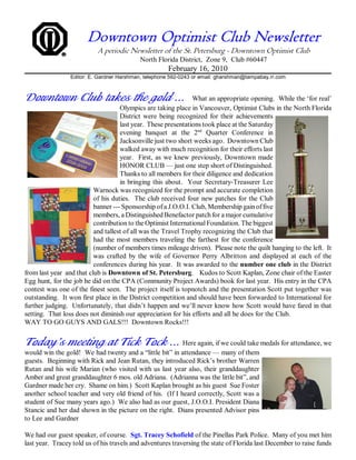 Downtown Optimist Club Newsletter
                           A periodic Newsletter of the St. Petersburg - Downtown Optimist Club
                                           North Florida District, Zone 9, Club #60447
                                                      February 16, 2010
                 Editor: E. Gardner Harshman, telephone 592-0243 or email: gharshman@tampabay.rr.com



Downtown Club takes the gold ...                               What an appropriate opening. While the ‘for real’
                                    Olympics are taking place in Vancouver, Optimist Clubs in the North Florida
                                    District were being recognized for their achievements
                                    last year. These presentations took place at the Saturday
                                    evening banquet at the 2nd Quarter Conference in
                                    Jacksonville just two short weeks ago. Downtown Club
                                    walked away with much recognition for their efforts last
                                    year. First, as we knew previously, Downtown made
                                    HONOR CLUB — just one step short of Distinguished.
                                    Thanks to all members for their diligence and dedication
                                    in bringing this about. Your Secretary-Treasurer Lee
                          Warnock was recognized for the prompt and accurate completion
                          of his duties. The club received four new patches for the Club
                          banner --- Sponsorship of a J.O.O.I. Club, Membership gain of five
                          members, a Distinguished Benefactor patch for a major cumulative
                          contribution to the Optimist International Foundation. The biggest
                          and tallest of all was the Travel Trophy recognizing the Club that
                          had the most members traveling the farthest for the conference
                          (number of members times mileage driven). Please note the quilt hanging to the left. It
                          was crafted by the wife of Governor Perry Albritton and displayed at each of the
                          conferences during his year. It was awarded to the number one club in the District
from last year and that club is Downtown of St. Petersburg. Kudos to Scott Kaplan, Zone chair of the Easter
Egg hunt, for the job he did on the CPA (Community Project Awards) book for last year. His entry in the CPA
contest was one of the finest seen. The project itself is topnotch and the presentation Scott put together was
outstanding. It won first place in the District competition and should have been forwarded to International for
further judging. Unfortunately, that didn’t happen and we’ll never know how Scott would have fared in that
setting. That loss does not diminish our appreciation for his efforts and all he does for the Club.
WAY TO GO GUYS AND GALS!!! Downtown Rocks!!!


Today’s meeting at Tick Tock ... Here again, if we could take medals for attendance, we
would win the gold! We had twenty and a “little bit” in attendance — many of them
guests. Beginning with Rick and Jean Rutan, they introduced Rick’s brother Warren
Rutan and his wife Marian (who visited with us last year also, their granddaughter
Amber and great granddaughter 6 mos. old Adriana. (Adrianna was the little bit”, and
Gardner made her cry. Shame on him.) Scott Kaplan brought as his guest Sue Foster
another school teacher and very old friend of his. (If I heard correctly, Scott was a
student of Sue many years ago.) We also had as our guest, J.O.O.I. President Diana
Stancic and her dad shown in the picture on the right. Dians presented Advisor pins
to Lee and Gardner

We had our guest speaker, of course. Sgt. Tracey Schofield of the Pinellas Park Police. Many of you met him
last year. Tracey told us of his travels and adventures traversing the state of Florida last December to raise funds
 