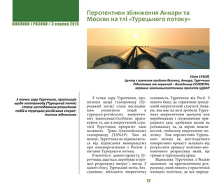 ВИКЛИКИ і РИЗИКИ / 3 серпня 2015
12
З точки зору Туреччини, про-
позиція щодо газопроводу (Ту-
рецький потік) стала несподіва-
ним розвитком подій в
турецько-російських енергетич-
них відносинах.Особливо врахо-
вуючи те, що в енергетичній стра-
тегії Туреччини пріоритет нині
належить Транс-Анатолійському
газопроводу (TANAP). Тим не
менше, Туреччина не відмовляєть-
ся від підписання меморандуму
про взаєморозуміння з Росією у
питанні Турецького потоку.
В контексті  даного проекту, Ту-
реччина, здається, перебуває в про-
цесі розрахунку витрат і вигод. З
одного боку, Турецький потік, без-
сумнівно, збільшить енергетичну
залежність Туреччини від Росії. З
іншого боку, це сприятиме гранді-
озній енергетичній стратегії Анка-
ри, яка має на меті зробити Туреч-
чину енергетичним центром між
виробниками і споживачами при-
родного газу, здобувши вплив на
регіональну та, за мірою можли-
востей, глобальну енергетичну по-
літику.   Тож перспективи Турець-
кого потоку як життєздатного
конкретного проекту залежать від
результатів процесу політико-еко-
номічного розрахунку який, ще
триває в турецькому уряді.
Відносини Туреччини з Росією
засновані  на прагматичному роз-
рахунку, який лежить у практичній
площині політики, де все вирішу-
Перспективи зближення Анкари та
Москви на тлі «Турецького потоку»
Ейюп ЕРЗОЙ,
Центр з вивчення проблем безпеки, Анкара, Туреччина
Підготовка та переклад – Володимир СОЛОВ’ЯН,
керівник зовнішньополітичних проектів ЦДАКР
З точки зору Туреччини, пропозиція
щодо газопроводу (Турецький потік)
стала несподіваним розвитком
подій в турецько-російських енерге-
тичних відносинах
 