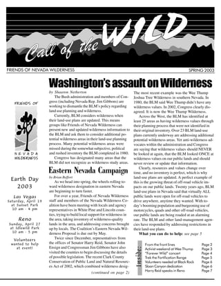 FRIENDS OF NEVADA WILDERNESS                                                                                    SPRING 2003


                     Washington’s assault on Wilderness
                     by Shaaron Netherton                                    The most recent example was the Wee Thump
                        The Bush administration and members of Con-          Joshua Tree Wilderness in southern Nevada. In
                     gress (including Nevada Rep. Jim Gibbons) are           1980, the BLM said Wee Thump didn’t have any
                     working to dismantle the BLM’s policy regarding         wilderness values. In 2002, Congress clearly dis-
                     land use planning and wilderness.                       agreed. It is now the Wee Thump Wilderness.
                        Currently, BLM considers wilderness when                 Across the West, the BLM has identified at
                     their land-use plans are updated. This means            least 25 areas as having wilderness values through
                     groups like Friends of Nevada Wilderness can            their planning process that were not identified in
                     present new and updated wilderness information to       their original inventory. Over 23 BLM land-use
                     the BLM and ask them to consider additional po-         plans currently underway are addressing additional
                     tential wilderness areas in their land-use planning     potential wilderness areas. Yet anti-wilderness ad-
                     process. Many potential wilderness areas were           vocates within the administration and Congress
                     missed during the somewhat subjective, political        are saying that wilderness values should NEVER
                     and rushed inventory the BLM completed in 1980.         be looked at again, that the BLM looked ONCE at
                        Congress has designated many areas that the          wilderness values on our public lands and should


                     Eastern Nevada Campaign
                     BLM did not recognize as wilderness study areas.        never review or update that information.
                                                                                 Clearly, resources and values change over
                                                                             time, and no inventory is perfect, which is why
 Earth Day           by Brian Beffort                                        land-use plans are updated. A perfect example of

   2003
                         As we head into spring, the wheels rolling to-      this is the growing threat of off-road vehicle im-
                     ward wilderness designation in eastern Nevada           pacts on our public lands. Twenty years ago, BLM
                     are beginning to turn faster.                           land-use plans in Nevada said that virtually ALL
   Las Vegas             For over a year, Friends of Nevada Wilderness       public lands were open for off-road vehicles to
Saturday, April 19   staff and members of the Nevada Wilderness Co-          drive anywhere, anytime they wanted. With to-
  at Sunset Park     alition have been meeting with locals and agency        day’s booming population and burgeoning use of
  10 am - 4 pm       representatives in White Pine and Lincoln coun-         motorcycles, quads and other off-road vehicles,
                     ties, trying to build local support for wilderness in   our public lands are being roaded at an alarming
     Reno            the area, taking inventory of wilderness-quality        rate. The BLM and other land-management agen-
Sunday, April 27     lands in the area, and addressing concerns brought      cies have responded by addressing restrictions in
 at Idlewild Park    up by locals. The Coalition’s Eastern Nevada Wil-
  10 am - 5 pm
                                                                             their land-use plans.
                     derness Proposal is due out by May.                         What you can do to help: see page 5
   Volunteers
                         Twice since December, representatives from
 wanted to help      the offices of Senator Harry Reid, Senator John                From the front lines                Page 2
   at event!         Ensign and Congressman Jim Gibbons have also                   Activist weekend at Wee Thump       Page 3
                                                              Inside:




                     visited the counties to begin discussing the details           “Forever Wild” concert              Page 4
                     of possible legislation. The recent Clark County               Trek the Fortification Range        Page 5
                     Conservation of Public Land and Natural Resourc-               Volunteers needed at Black Rock     Page 6
                     es Act of 2002, which combined wilderness desig-               Sloan Canyon dedication             Page 6
                                                                                    Harry Reid speaks in Reno           Page 7
                                                                                                                            1
                                                (continued on page 2)
 