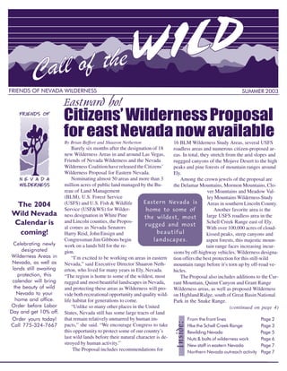 Eastward ho!
FRIENDS OF NEVADA WILDERNESS                                                                                   SUMMER 2003



                        Citizens’ Wilderness Proposal
                        for east Nevada now available
                        By Brian Beffort and Shaaron Netherton                16 BLM Wilderness Study Areas, several USFS
                            Barely six months after the designation of 18     roadless areas and numerous citizen-proposed ar-
                        new Wilderness Areas in and around Las Vegas,         eas. In total, they stretch from the arid slopes and
                        Friends of Nevada Wilderness and the Nevada           ruggged canyons of the Mojave Desert to the high
                        Wilderness Coalition have released the Citizens’      peaks and pine forests of mountain ranges around
                        Wilderness Proposal for Eastern Nevada.               Ely.
                            Nominating almost 50 areas and more than 3           Among the crown jewels of the proposal are
                        million acres of public land managed by the Bu-       the Delamar Mountains, Mormon Mountains, Clo-
                        reau of Land Management                                                  ver Mountains and Meadow Val-
                        (BLM), U.S. Forest Service
                                                                Eastern Nevada is
                                                                                                 ley Mountains Wilderness Study
 The 2004               (USFS) and U.S. Fish & Wildlife                                         Areas in southern Lincoln County.
                                                                 home to some of
Wild Nevada
                        Service (USF&WS) for Wilder-                                                Another favorite area is the
                        ness designation in White Pine           the wildest, most              large USFS roadless area in the
Calendar is             and Lincoln counties, the Propos-
                                                                 rugged and most
                                                                                                Schell Creek Range east of Ely.

  coming!                                                              beautiful
                        al comes as Nevada Senators                                             With over 100,000 acres of cloud-
                        Harry Reid, John Ensign and                                             kissed peaks, steep canyons and
                                                                     landscapes.
 Celebrating newly
                        Congressman Jim Gibbons begin                                           aspen forests, this majestic moun-
      designated
                        work on a lands bill for the re-                                        tain range faces increasing incur-
Wilderness Areas in
                        gion.                                                 sions by off-highway vehicles. Wilderness designa-
 Nevada, as well as
                            “I’m excited to be working on areas in eastern tion offers the best protection for this still-wild
                        Nevada,” said Executive Director Shaaron Neth-
 lands still awaiting
                                                                              mountain range before it’s torn up by off-road ve-
                        erton, who lived for many years in Ely, Nevada.
    protection, this
                                                                              hicles.
                        “The region is home to some of the wildest, most
 calendar will bring
                                                                                 The Proposal also includes additions to the Cur-
                        rugged and most beautiful landscapes in Nevada,
  the beauty of wild
                                                                              rant Mountain, Quinn Canyon and Grant Range
                        and protecting these areas as Wilderness will pro- Wilderness areas, as well as proposed Wilderness
   Nevada to your       vide both recreational opportunity and quality wild- on Highland Ridge, south of Great Basin National
   home and office.     life habitat for generations to come.                 Park in the Snake Range.
Order before Labor          “Unlike so many other places in the United
Day and get 10% off.
                                                                                                            (continued on page 4)
                        States, Nevada still has some large tracts of land
 Order yours today!     that remain relatively unmarred by human im-                  From the front lines                  Page 2
Call 775-324-7667                                                                     Hke the Schell Creek Range            Page 3
                                                                 Inside:




                        pacts,” she said. “We encourage Congress to take
                        this opportunity to protect some of our country’s             Rewilding Nevada                      Page 5
                        last wild lands before their natural character is de-         Nuts & bolts of wilderness work       Page 6
                        stroyed by human activity.”                                   New staff in eastern Nevada           Page 7
                                                                                      Northern Nevada outreach activity Page 7
                             The Proposal includes recommendations for
                                                                                                                              1
 