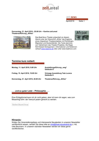 April/2016 Seite 3
Donnerstag, 21. April 2016 - 20.00 Uhr – Kantine zeit.areal
Theateraufführung „Afrika“
Das Baal-Novo Theater präsentiert an diesem
Abend unter der Überschrift „Afrika“ das Ergebnis
eines integrativen Theaterprojektes mit Flüchtlingen,
Migranten und Deutschländer. Die Texte stammen
von Teilnehmern des Theater-Projektes. Die Regie
führt Edzard Schoppmann. Informationen und Kartenvor-
verkauf www.reservix.de oder unter www.baalnovo.com
Termine kurz notiert:
Montag, 11. April 2016, 9.00 Uhr Ausstellungsführung „weg“
Gebäude O
Freitag, 15. April 2016, 19.00 Uhr Vinisage Ausstellung Tate Lucena
Gebäude H
Donnerstag, 21. April 2016, 20.00 Uhr Theateraufführung „Afrika“
. . . und zu guter Letzt – Philosophie . . .
Eine Erfolgsformel kann ich dir nicht geben; aber ich kann dir sagen, was zum
Misserfolg führt: der Versuch jedem gerecht zu werden.
Herbert Bayard Swop
Hinweis:
Wollen Sie Veranstaltungstipps und interessante Neuigkeiten in unserem Newsletter
veröffentlicht wissen, senden Sie diese bitte an info@areal-industriehof.de z. Hd.
Uwe Baumann. In unserem nächsten Newsletter werden wir diese gerne
veröffentlichen.
 