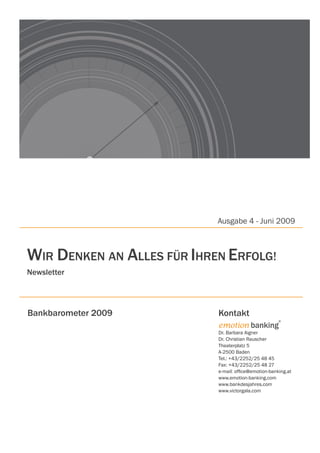 Ausgabe 4 - Juni 2009



WIR DenKen An ALLeS FÜR IHRen eRFOLg!
newsletter




Bankbarometer 2009          Kontakt
                                                       ®
                            emotion banking
                            Dr. Barbara Aigner
                            Dr. Christian Rauscher
                            Theaterplatz 5
                            A-2500 Baden
                            Tel.: +43/2252/25 48 45
                            Fax: +43/2252/25 48 27
                            e-mail: office@emotion-banking.at
                            www.emotion-banking.com
                            www.bankdesjahres.com
                            www.victorgala.com
 