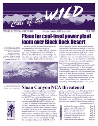FRIENDS OF NEVADA WILDERNESS                                       Keeping Nevada Wild Since 1984                                    JUNE 2004


                                     Plans for coal-fired power plant
                                     loom over Black Rock Desert
   Sempra power has applied              Insane is the best way to describe one of the      step to approving the coal power plant is proving
 for permits from the Nevada         newest threats to Nevada’s wild places.                that the air is clean and clear enough to allow the
   Public Utilities Commission           San Diego-based SEMPRA Energy is propos-           dirty plant. If built, winds would spew this pollution
           (PUC) to construct an
            electrical substation,   ing a huge coal-fired power plant at the base of       over the Black Rock Desert-High Rock Canyon-
    supporting facilities, and a     the Black Rock Desert. Nevadans would get pol-         Emigrant Trail National Conservation Area and
  tie-in line to the DC Intertie
Power Line that runs near the
                                     luted skies and used-up water while southern Cali-     wilderness areas and forever harm the awesome
    proposed power plant site.       fornia would get the power. Ironically, the first      vistas. This region was given protection in 2000 by
                                                                                            Congress for its beauty and nationally significant
                                                                                            historic, prehistoric and wilderness values.
                                                                                                Friends of Nevada Wilderness is working with
                                                                                            citizens to block this project. In April, when the
                                                                                            Washoe County Planning Commission and County
                                                                                            Commissioners approved a 650-foot air monitoring
                                                                                            tower to be built, Shaaron Netherton, Executive
                                                                                            Director of Friends of Nevada Wilderness, testi-
                                                                                            fied at the County Commissioner hearing and pre-
                                                                                            sented 110 letters from folks opposed to the air
                                                                                            monitoring tower and power plant. (cont. pg. 10)
       Black Rock Desert with
 Jackson Mountain Wilderness
 behind. Photo: Brian Beffort        Sloan Canyon NCA threatened
                                         Congress, after working hard to protect Sloan      derness is not the answer. In April, Susan Potts of
                                     Canyon National Conservation Area and North            Friends of Nevada Wilderness testified before
                                     McCullough Wilderness in 2002, is now working to       Senator Reid and other Congressional representa-
                                     turn the NCA into a helicopter flight path.            tives that forcing concentrated helicopter over-
                                         In early May, the Nevada Congressional dele-       flights above our new NCA was a bad idea and an
                                     gation introduced HR 4285/S2378, a bill to turn        alternative site should be found. She suggested an
                                     229 acres of southern Nevada’s public land over                                       (continued on page 3 )
                                     to Clark County to build a heliport for helicopter           Stop Sloan Canyon over-flights          Page 3
                                     tour companies. The helicopter companies, unhap-             Nuclear waste rail line planned         Page 4
                                                                                                  20th anniversary celebrations           Page 5
                                                                                 Inside:




                                     py at being forced out of McCarran International
                                     Airport due to state and local politics, are caught          20 years of wilderness work             Page 6
                                     between a rock and a hard place. While we agree              Lincoln County Public Lands Bill        Page 8
                                     that residents shouldn’t have 90 flights a day going         Take a hike in Burbank Canyons          Page 9
                                     over their homes, we also feel equally strongly              Uphold the roadless rule               Page 10
                                                                                                  Forest Service lands need help         Page 11
                                                                                                                                              1
                                     that forcing these flights over the NCA and wil-
 