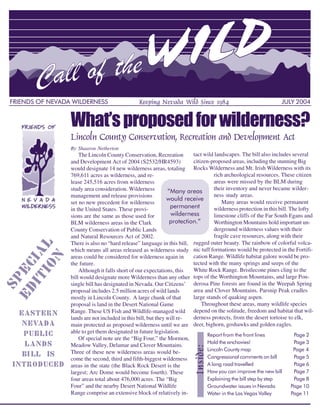 FRIENDS OF NEVADA WILDERNESS                    Keeping Nevada Wild Since 1984                                   JULY 2004


                 What’s proposed for wilderness?
                 Lincoln County Conservation, Recreation and Development Act
                 By Shaaron Netherton
                     The Lincoln County Conservation, Recreation         tact wild landscapes. The bill also includes several
                 and Development Act of 2004 (S2532/HR4593)              citizen-proposed areas, including the stunning Big
                 would designate 14 new wilderness areas, totaling Rocks Wilderness and Mt. Irish Wilderness with its
                 769,611 acres as wilderness, and re-                              rich archeological resources. These citizen
                 lease 245,516 acres from wilderness                               areas were missed by the BLM during
                 study area consideration. Wilderness          “Many areas         their inventory and never became wilder-
                                                               would receive
                 management and release provisions                                 ness study areas.
                                                                permanent
                 set no new precedent for wilderness                                   Many areas would receive permanent

                                                                wilderness
                 in the United States. These provi-                                wilderness protection in this bill. The lofty
                                                                                   limestone cliffs of the Far South Egans and
                                                                protection.”
                 sions are the same as those used for
                 BLM wilderness areas in the Clark                                 Worthington Mountains hold important un-
                 County Conservation of Public Lands                               derground wilderness values with their
                 and Natural Resources Act of 2002.                                fragile cave resources, along with their
                 There is also no “hard release” language in this bill, rugged outer beauty. The rainbow of colorful volca-
    IO L




                 which means all areas released as wilderness study nic tuff formations would be protected in the Fortifi-
  IT IA




                                                                         cation Range. Wildlife habitat galore would be pro-
      N




                 areas could be considered for wilderness again in
                 the future.                                             tected with the many springs and seeps of the
ED EC




                     Although it falls short of our expectations, this   White Rock Range. Bristlecone pines cling to the
                 bill would designate more Wilderness than any other tops of the Worthington Mountains, and large Pon-
 SP




                 single bill has designated in Nevada. Our Citizens’ derosa Pine forests are found in the Weepah Spring
                 proposal includes 2.5 million acres of wild lands       area and Clover Mountains. Parsnip Peak cradles
                 mostly in Lincoln County. A large chunk of that         large stands of quaking aspen.
                 proposal is land in the Desert National Game                Throughout these areas, many wildlife species
   EASTERN       Range. These US Fish and Wildlife-managed wild depend on the solitude, freedom and habitat that wil-
                 lands are not included in this bill, but they will re-  derness protects, from the desert tortoise to elk,
    NEVADA       main protected as proposed wilderness until we are deer, bighorn, goshawks and golden eagles.
                                                                                Report from the front lines              Page 2
    PUBLIC       able to get them designated in future legislation.
                                                                                Hold the anchovies!                      Page 3
                     Of special note are the “Big Four,” the Mormon,
     LANDS       Meadow Valley, Delamar and Clover Mountains.
                                                                                Lincoln County map                       Page 4
                                                               Inside:




                 Three of these new wilderness areas would be-
    BI LL IS     come the second, third and fifth-biggest wilderness            Congressional comments on bill           Page 5
 INTRODUCED      areas in the state (the Black Rock Desert is the               A long road travelled                    Page 6
                 largest; Arc Dome would become fourth). These                  How you can improve the new bill         Page 7
                 four areas total about 476,000 acres. The “Big                 Explaining the bill step by step         Page 8
                 Four” and the nearby Desert National Wildlife                  Groundwater issues in Nevada            Page 10
                 Range comprise an extensive block of relatively in-            Water in the Las Vegas Valley           Page 11
                                                                                                                          1
 