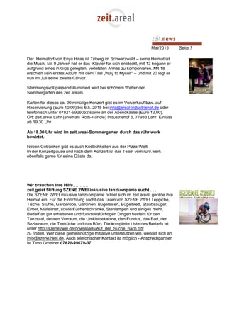 Mai/2015 Seite 3
Der Heimatort von Enya Haas ist Triberg im Schwarzwald – seine Heimat ist
die Musik. Mit 9 Jahren hat er das Klavier für sich entdeckt, mit 13 begann er
aufgrund eines in Gips gelegten, verletzten Armes zu komponieren. Mit 18
erschien sein erstes Album mit dem Titel „Way to Myself“ – und mit 20 legt er
nun im Juli seine zweite CD vor.
Stimmungsvoll passend illuminiert wird bei schönem Wetter der
Sommergarten des zeit.areals.
Karten für dieses ca. 90 minütige Konzert gibt es im Vorverkauf bzw. auf
Reservierung (Euro 10,00) bis 6.5. 2015 bei info@areal-industriehof.de oder
telefonisch unter 07821-9926062 sowie an der Abendkasse (Euro 12,00).
Ort: zeit.areal Lahr (ehemals Roth-Händle) Industriehof 6, 77933 Lahr, Einlass
ab 19.30 Uhr
Ab 18.00 Uhr wird im zeit.areal-Sommergarten durch das rühr.werk
bewirtet.
Neben Getränken gibt es auch Köstlichkeiten aus der Pizza-Welt.
In der Konzertpause und nach dem Konzert ist das Team vom rühr.werk
ebenfalls gerne für seine Gäste da.
Wir brauchen Ihre Hilfe…………
zeit.geist Stiftung SZENE 2WEI inklusive tanzkompanie sucht . . .
Die SZENE 2WEI inklusive tanzkompanie richtet sich im zeit.areal gerade ihre
Heimat ein. Für die Einrichtung sucht das Team von SZENE 2WEI Teppiche,
Tische, Stühle, Garderobe, Gardinen, Bügeleisen, Bügelbrett, Staubsauger,
Eimer, Mülleimer, sowie Küchenschränke, Stehlampen und einiges mehr.
Bedarf an gut erhaltenen und funktionstüchtigen Dingen besteht für den
Tanzsaal, dessen Vorraum, die Umkleidekabine, den Fundus, das Bad, der
Sozialraum, die Teeküche und das Büro. Die komplette Liste des Bedarfs ist
unter http://szene2wei.de/downloads/Auf_der_Suche_nach.pdf
zu finden. Wer diese gemeinnützige Initiative unterstützen will, wendet sich an
info@szene2wei.de. Auch telefonischer Kontakt ist möglich - Ansprechpartner
ist Timo Gmeiner 07821-99679-07
 